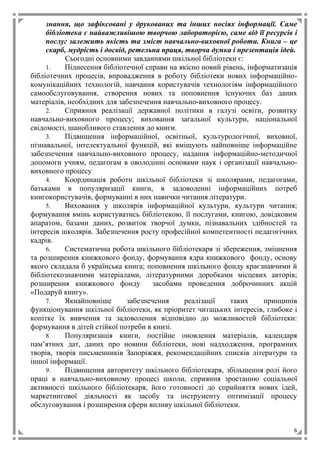 6
знання, що зафіксовані у друкованих та інших носіях інформації. Саме
бібліотека є найважливішою творчою лабораторією, саме від її ресурсів і
послуг залежить якість та зміст навчально-виховної роботи. Книга – це
скарб, мудрість і досвід, ретельна праця, творча думка і презентація ідей.
Сьогодні основними завданнями шкільної бібліотеки є:
1. Піднесення бібліотечної справи на якісно новий рівень, інформатизація
бібліотечних процесів, впровадження в роботу бібліотеки нових інформаційно-
комунікаційних технологій, навчання користувачів технологіям інформаційного
самообслуговування, створення нових та поповнення існуючих баз даних
матеріалів, необхідних для забезпечення навчально-виховного процесу.
2. Сприяння реалізації державної політики в галузі освіти, розвитку
навчально-виховного процесу; виховання загальної культури, національної
свідомості, шанобливого ставлення до книги.
3. Підвищення інформаційної, освітньої, культурологічної, виховної,
пізнавальної, інтелектуальної функцій, які вміщують найповніше інформаційне
забезпечення навчально-виховного процесу, надання інформаційно-методичної
допомоги учням, педагогам в оволодінні основами наук і організації навчально-
виховного процесу
4. Координація роботи шкільної бібліотеки зі школярами, педагогами,
батьками в популяризації книги, в задоволенні інформаційних потреб
книгокористувачів, формуванні в них навички читання літератури.
5. Виховання у школярів інформаційної культури, культури читання;
формування вмінь користуватись бібліотекою, її послугами, книгою, довідковим
апаратом, базами даних, розвиток творчої думки, пізнавальних здібностей та
інтересів школярів. Забезпечення росту професійної компетентності педагогічних
кадрів.
6. Систематична робота шкільного бібліотекаря зі збереження, зміцнення
та розширення книжкового фонду, формування ядра книжкового фонду, основу
якого складала б українська книга; поповнення шкільного фонду краєзнавчими й
бібліотекознавчими матеріалами, літературними доробками місцевих авторів;
розширення книжкового фонду засобами проведення доброчинних акцій
«Подаруй книгу».
7. Якнайповніше забезпечення реалізації таких принципів
функціонування шкільної бібліотеки, як пріоритет читацьких інтересів, глибоке і
копітке їх вивчення та задоволення відповідно до можливостей бібліотеки:
формування в дітей стійкої потреби в книзі.
8. Популяризація книги, постійне оновлення матеріалів, календаря
пам’ятних дат, даних про новини бібліотеки, нові надходження, програмних
творів, творів письменників Запоріжжя, рекомендаційних списків літератури та
іншої інформації.
9. Підвищення авторитету шкільного бібліотекаря, збільшення ролі його
праці в навчально-виховному процесі школи, сприяння зростанню соціальної
активності шкільного бібліотекаря, його готовності до сприйняття нових ідей,
маркетингової діяльності як засобу та інструменту оптимізації процесу
обслуговування і розширення сфери впливу шкільної бібліотеки.
 