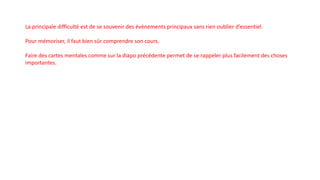La principale difficulté est de se souvenir des événements principaux sans rien oublier d’essentiel.
Pour mémoriser, il faut bien sûr comprendre son cours.
Faire des cartes mentales comme sur la diapo précédente permet de se rappeler plus facilement des choses
importantes.
 