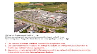 1. C’est un espace de services, ou tertiaire. Commercial est acceptable en partie.
2. C’est un centre commercial : il nécessite des parkings et des routes. Un aménagement, c’est une création de
l’homme pour mettre en valeur un espace donné.
3. Nous sommes en région parisienne (10 millions de personnes). Ce qui explique la taille de ce centre commercial.
Cette proximité permet donc d’avoir suffisamment de clients.
 