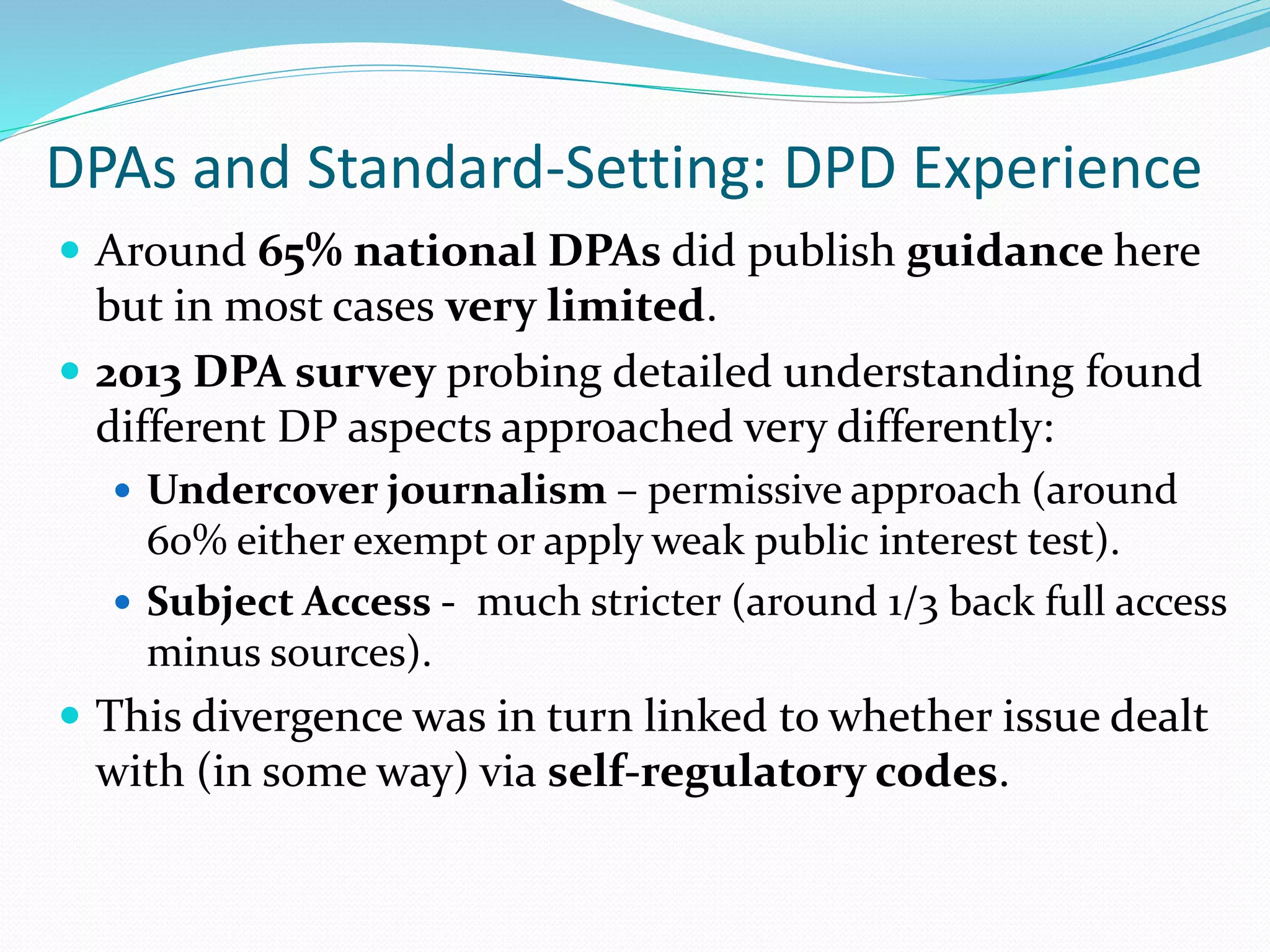 DPAs and Standard-Setting: DPD Experience
 Around 65% national DPAs did publish guidance here
but in most cases very limited.
 2013 DPA survey probing detailed understanding found
different DP aspects approached very differently:
 Undercover journalism – permissive approach (around
60% either exempt or apply weak public interest test).
 Subject Access - much stricter (around 1/3 back full access
minus sources).
 This divergence was in turn linked to whether issue dealt
with (in some way) via self-regulatory codes.
 