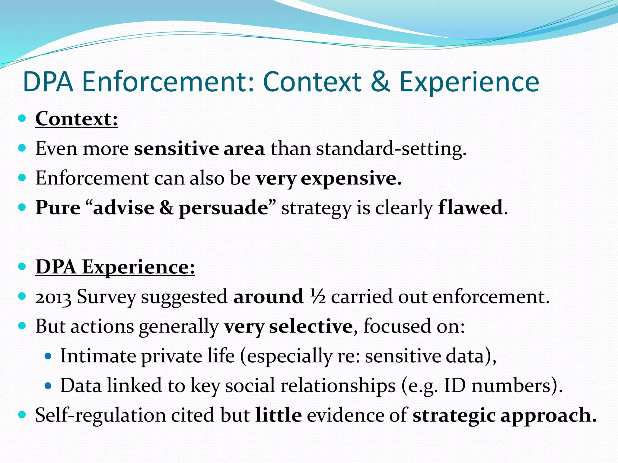 DPA Enforcement: Context & Experience
 Context:
 Even more sensitive area than standard-setting.
 Enforcement can also be very expensive.
 Pure “advise & persuade” strategy is clearly flawed.
 DPA Experience:
 2013 Survey suggested around ½ carried out enforcement.
 But actions generally very selective, focused on:
 Intimate private life (especially re: sensitive data),
 Data linked to key social relationships (e.g. ID numbers).
 Self-regulation cited but little evidence of strategic approach.
 