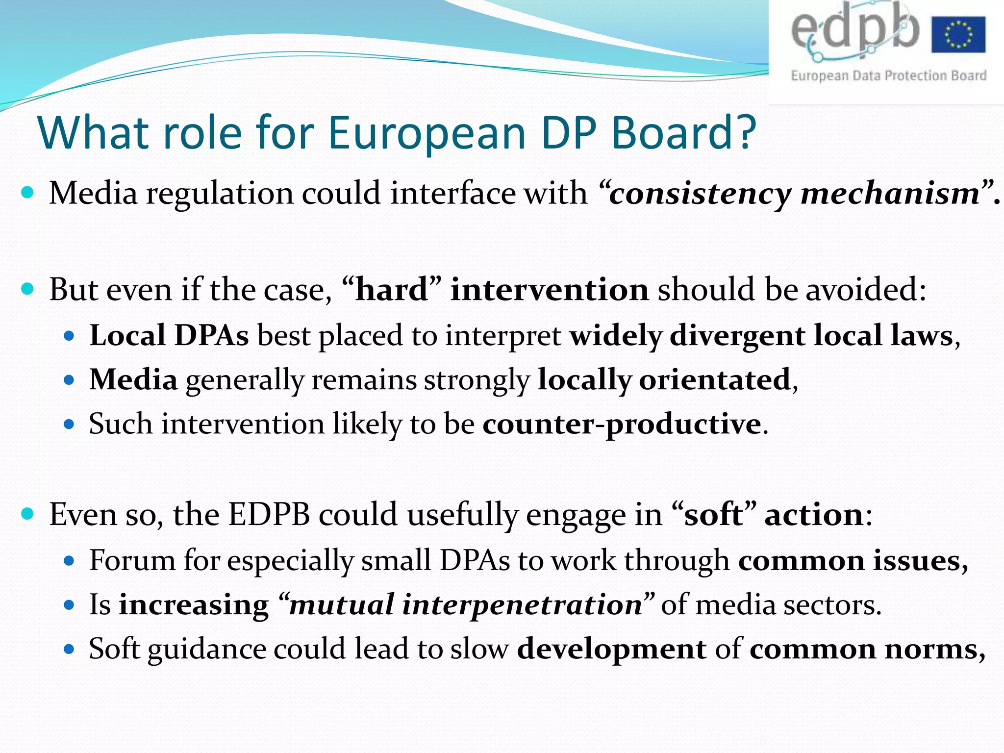 What role for European DP Board?
 Media regulation could interface with “consistency mechanism”.
 But even if the case, “hard” intervention should be avoided:
 Local DPAs best placed to interpret widely divergent local laws,
 Media generally remains strongly locally orientated,
 Such intervention likely to be counter-productive.
 Even so, the EDPB could usefully engage in “soft” action:
 Forum for especially small DPAs to work through common issues,
 Is increasing “mutual interpenetration” of media sectors.
 Soft guidance could lead to slow development of common norms,
 