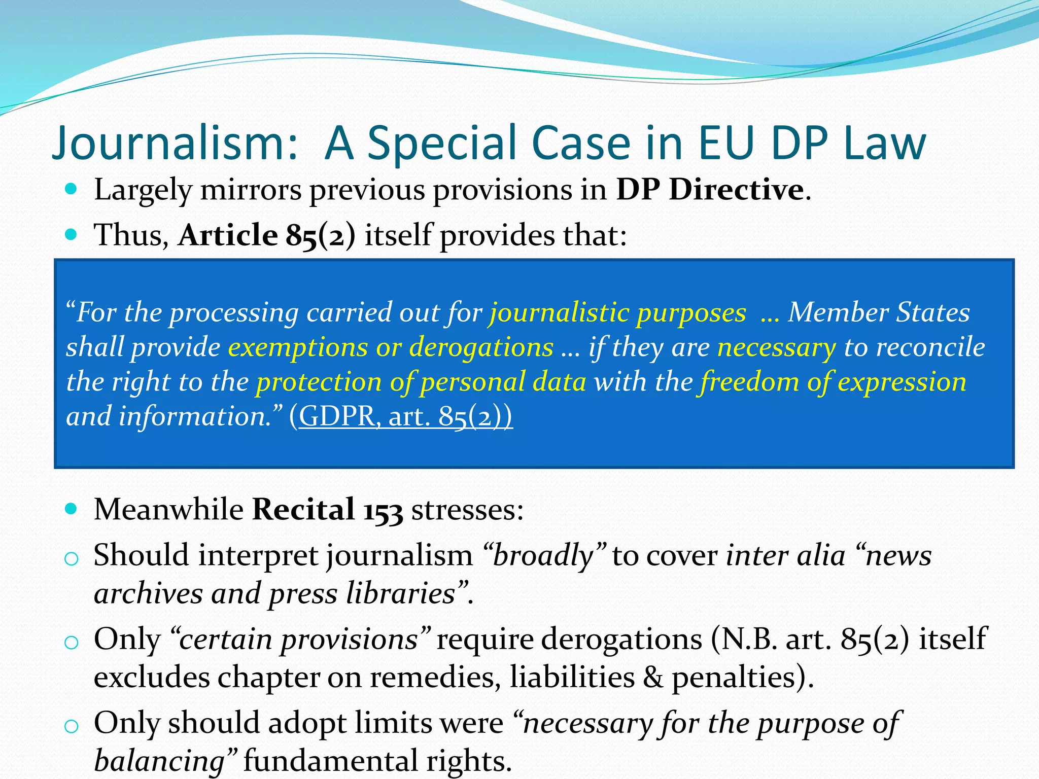 Journalism: A Special Case in EU DP Law
 Largely mirrors previous provisions in DP Directive.
 Thus, Article 85(2) itself provides that:
 Meanwhile Recital 153 stresses:
o Should interpret journalism “broadly” to cover inter alia “news
archives and press libraries”.
o Only “certain provisions” require derogations (N.B. art. 85(2) itself
excludes chapter on remedies, liabilities & penalties).
o Only should adopt limits were “necessary for the purpose of
balancing” fundamental rights.
“For the processing carried out for journalistic purposes … Member States
shall provide exemptions or derogations … if they are necessary to reconcile
the right to the protection of personal data with the freedom of expression
and information.” (GDPR, art. 85(2))
 