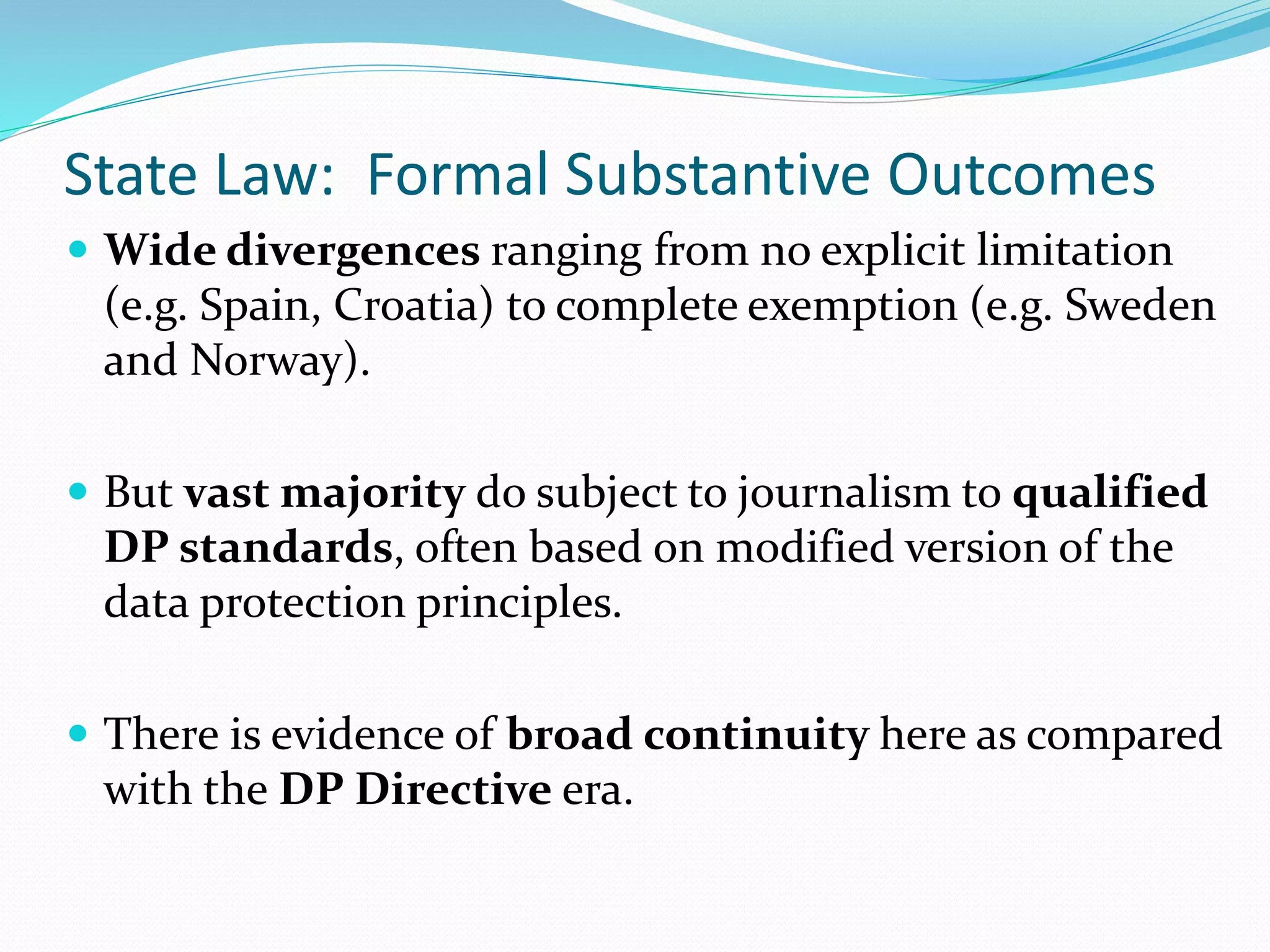 State Law: Formal Substantive Outcomes
 Wide divergences ranging from no explicit limitation
(e.g. Spain, Croatia) to complete exemption (e.g. Sweden
and Norway).
 But vast majority do subject to journalism to qualified
DP standards, often based on modified version of the
data protection principles.
 There is evidence of broad continuity here as compared
with the DP Directive era.
 