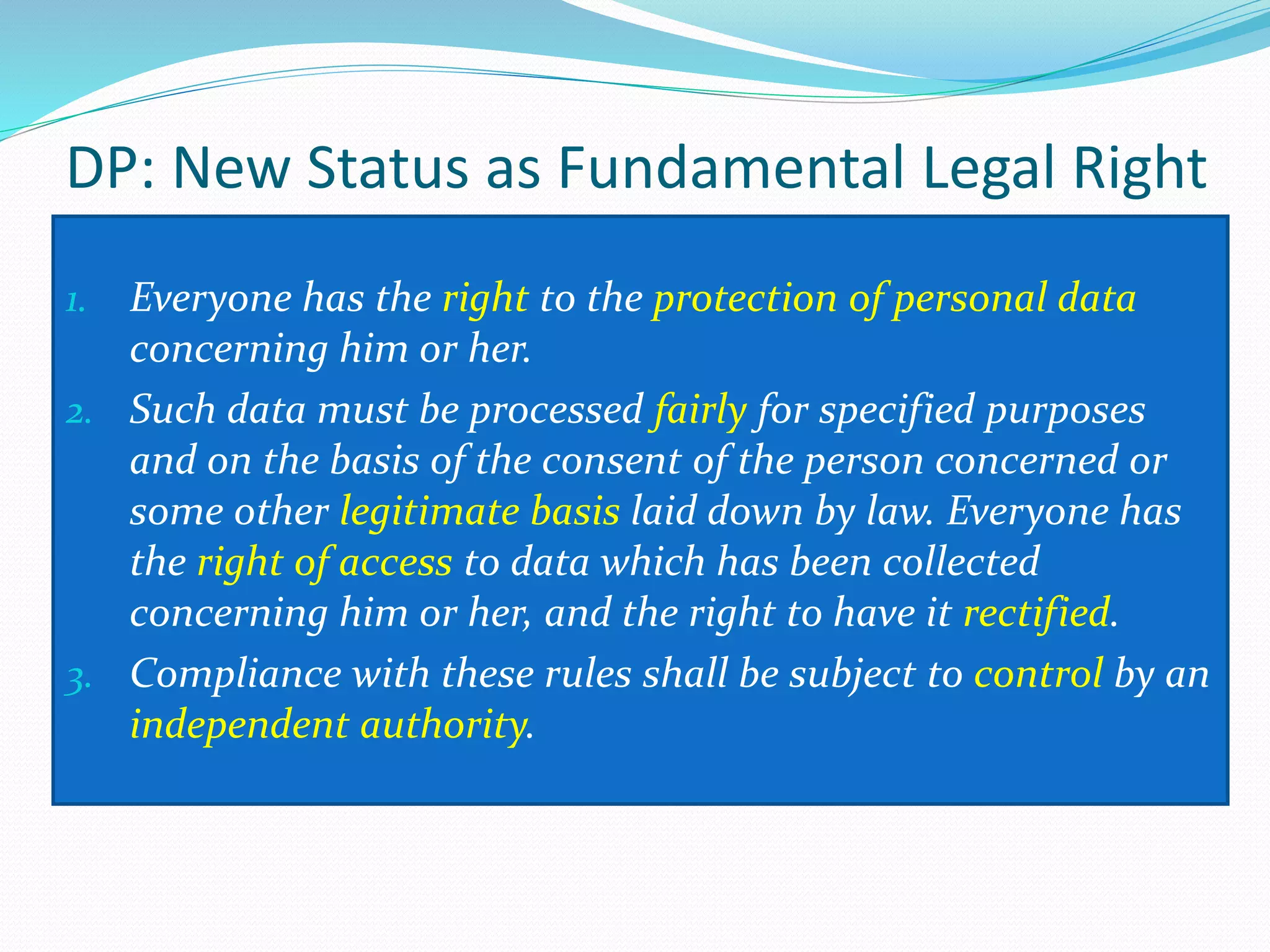 DP: New Status as Fundamental Legal Right
1. Everyone has the right to the protection of personal data
concerning him or her.
2. Such data must be processed fairly for specified purposes
and on the basis of the consent of the person concerned or
some other legitimate basis laid down by law. Everyone has
the right of access to data which has been collected
concerning him or her, and the right to have it rectified.
3. Compliance with these rules shall be subject to control by an
independent authority.
 