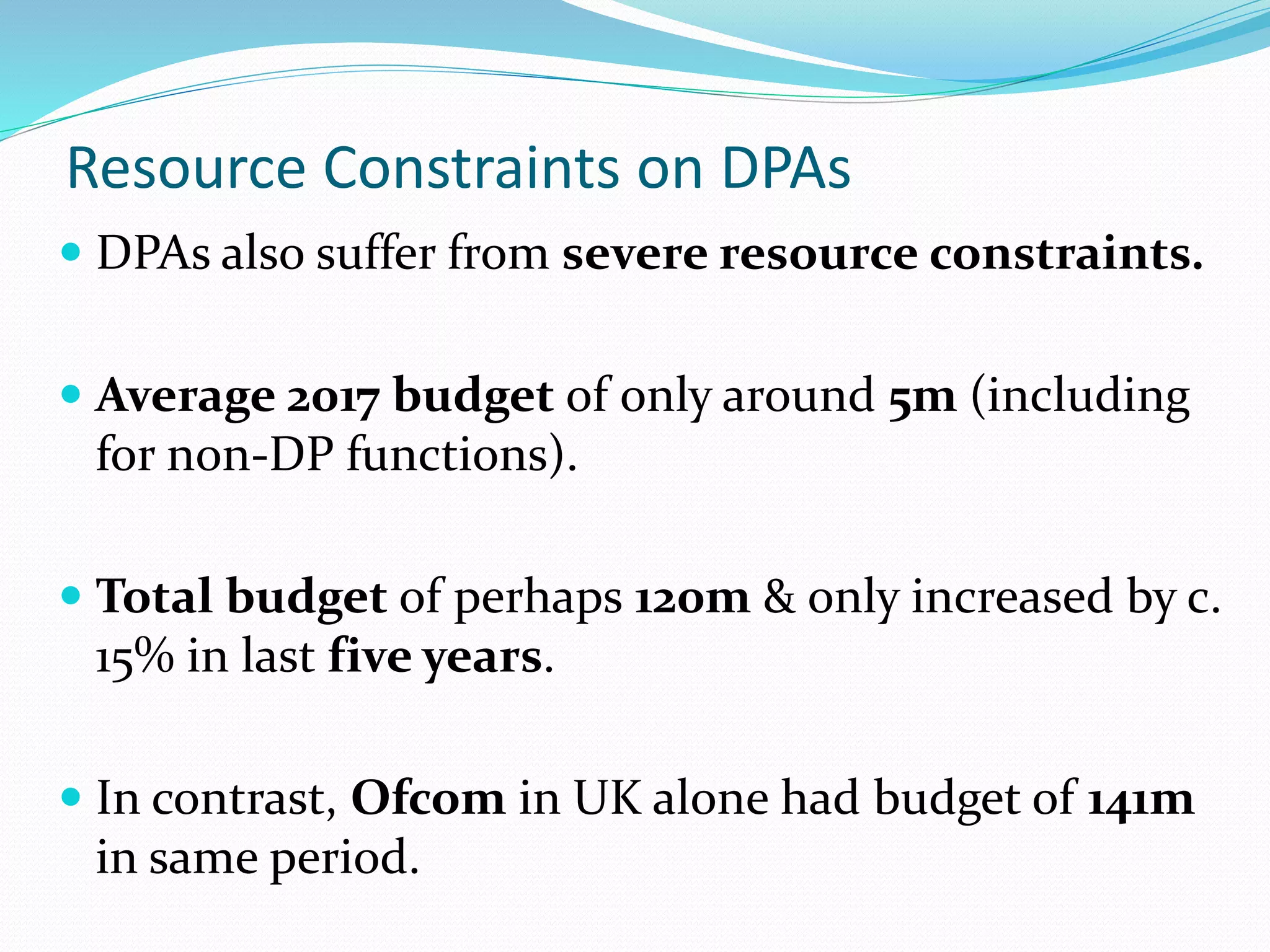 Resource Constraints on DPAs
 DPAs also suffer from severe resource constraints.
 Average 2017 budget of only around 5m (including
for non-DP functions).
 Total budget of perhaps 120m & only increased by c.
15% in last five years.
 In contrast, Ofcom in UK alone had budget of 141m
in same period.
 