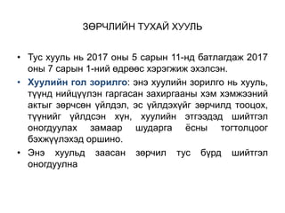 ЗӨРЧЛИЙН ТУХАЙ ХУУЛЬ
• Тус хууль нь 2017 оны 5 сарын 11-нд батлагдаж 2017
оны 7 сарын 1-ний өдрөөс хэрэгжиж эхэлсэн.
• Хуулийн гол зорилго: энэ хуулийн зорилго нь хууль,
түүнд нийцүүлэн гаргасан захиргааны хэм хэмжээний
актыг зөрчсөн үйлдэл, эс үйлдэхүйг зөрчилд тооцох,
түүнийг үйлдсэн хүн, хуулийн этгээдэд шийтгэл
оногдуулах замаар шударга ёсны тогтолцоог
бэхжүүлэхэд оршино.
• Энэ хуульд заасан зөрчил тус бүрд шийтгэл
оногдуулна
 