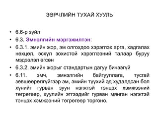 ЗӨРЧЛИЙН ТУХАЙ ХУУЛЬ
• 6.6-р зүйл
• 6.3. Эмнэлгийн мэргэжилтэн:
• 6.3.1. эмийн жор, эм олгохдоо хэрэглэх арга, хадгалах
нөхцөл, эсхүл зохистой хэрэглээний талаар буруу
мэдээлэл өгсөн
• 6.3.2. эмийн жорыг стандартын дагуу бичээгүй
• 6.11. эмч, эмнэлгийн байгууллага, тусгай
зөвшөөрөлгүйгээр эм, эмийн түүхий эд худалдсан бол
хүнийг гурван зуун нэгжтэй тэнцэх хэмжээний
төгрөгөөр, хуулийн этгээдийг гурван мянган нэгжтэй
тэнцэх хэмжээний төгрөгөөр торгоно.
 