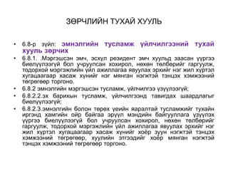 ЗӨРЧЛИЙН ТУХАЙ ХУУЛЬ
• 6.8-р зүйл: эмнэлгийн тусламж үйлчилгээний тухай
хууль зөрчих
• 6.8.1. .Мэргэшсэн эмч, эсхүл резидент эмч хуульд заасан үүргээ
биелүүлээгүй бол учруулсан хохирол, нөхөн төлбөрийг гаргуулж,
тодорхой мэргэжлийн үйл ажиллагаа явуулах эрхийг нэг жил хүртэл
хугацаагаар хасаж хүнийг нэг мянган нэгжтэй тэнцэх хэмжээний
төгрөгөөр торгоно.
• 6.8.2 эмнэлгийн мэргэшсэн тусламж, үйлчилгээ үзүүлээгүй;
• 6.8.2.2.эх барихын тусламж, үйлчилгээнд тавигдах шаардлагыг
биелүүлээгүй;
• 6.8.2.3.эмнэлгийн болон төрөх үеийн яаралтай тусламжийг тухайн
иргэнд хамгийн ойр байгаа эрүүл мэндийн байгууллага үзүүлэх
үүргээ биелүүлээгүй бол учруулсан хохирол, нөхөн төлбөрийг
гаргуулж, тодорхой мэргэжлийн үйл ажиллагаа явуулах эрхийг нэг
жил хүртэл хугацаагаар хасаж хүнийг хоёр зуун нэгжтэй тэнцэх
хэмжээний төгрөгөөр, хуулийн этгээдийг хоёр мянган нэгжтэй
тэнцэх хэмжээний төгрөгөөр торгоно.
 