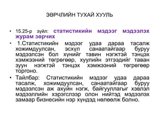 ЗӨРЧЛИЙН ТУХАЙ ХУУЛЬ
• 15.25-р зүйл: статистикийн мэдээг мэдээлэх
журам зөрчих
• 1.Статистикийн мэдээг удаа дараа тасалж
хожимдуулсан, эсхүл санаатайгаар буруу
мэдээлсэн бол хүнийг тавин нэгжтэй тэнцэх
хэмжээний төгрөгөөр, хуулийн этгээдийг таван
зуун нэгжтэй тэнцэх хэмжээний төгрөгөөр
торгоно.
• Тайлбар: Статистикийн мэдээг удаа дараа
тасалж, хожимдуулсан, санаатайгаар буруу
мэдээлсэн аж ахуйн нэгж, байгууллагыг хэвлэл
мэдээллийн хэрэгслээр олон нийтэд мэдээлэх
замаар бизнесийн нэр хүндэд нөлөөлж болно.
 