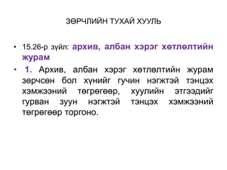 ЗӨРЧЛИЙН ТУХАЙ ХУУЛЬ
• 15.26-р зүйл: архив, албан хэрэг хөтлөлтийн
журам
• 1. Архив, албан хэрэг хөтлөлтийн журам
зөрчсөн бол хүнийг гучин нэгжтэй тэнцэх
хэмжээний төгрөгөөр, хуулийн этгээдийг
гурван зуун нэгжтэй тэнцэх хэмжээний
төгрөгөөр торгоно.
 