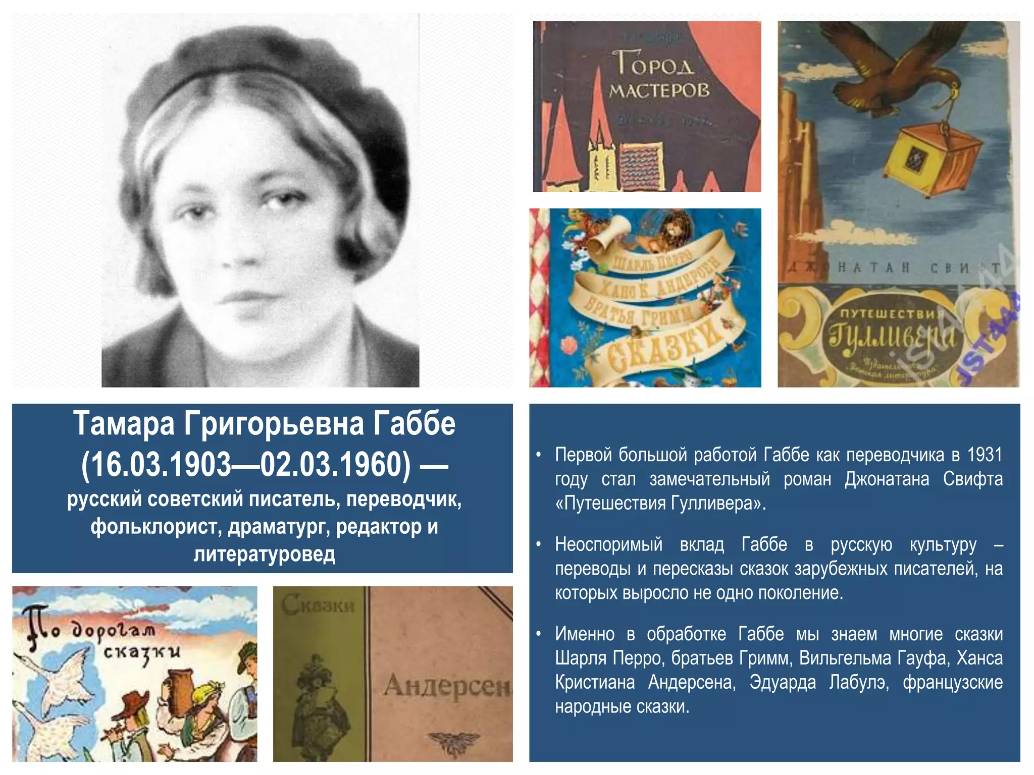 • Первой большой работой Габбе как переводчика в 1931
году стал замечательный роман Джонатана Свифта
«Путешествия Гулливера».
• Неоспоримый вклад Габбе в русскую культуру –
переводы и пересказы сказок зарубежных писателей, на
которых выросло не одно поколение.
• Именно в обработке Габбе мы знаем многие сказки
Шарля Перро, братьев Гримм, Вильгельма Гауфа, Ханса
Кристиана Андерсена, Эдуарда Лабулэ, французские
народные сказки.
Тамара Григорьевна Габбе
(16.03.1903—02.03.1960) —
русский советский писатель, переводчик,
фольклорист, драматург, редактор и
литературовед
 