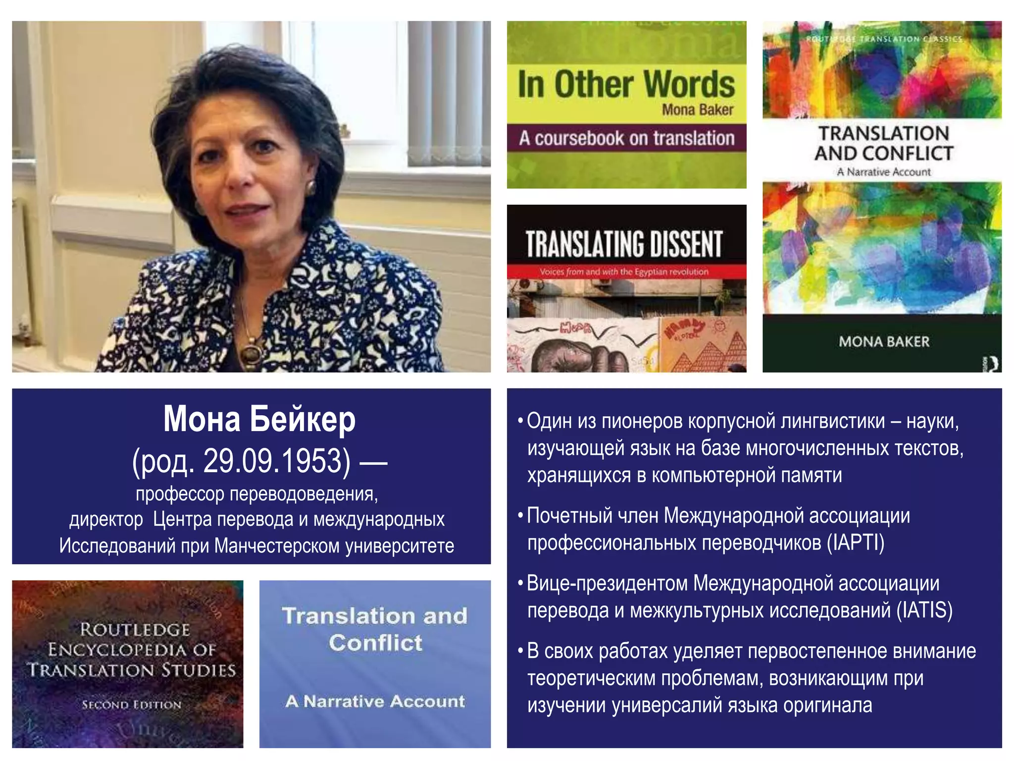Мона Бейкер
(род. 29.09.1953) —
профессор переводоведения,
директор Центра перевода и международных
Исследований при Манчестерском университете
•Один из пионеров корпусной лингвистики – науки,
изучающей язык на базе многочисленных текстов,
хранящихся в компьютерной памяти
•Почетный член Международной ассоциации
профессиональных переводчиков (IAPTI)
•Вице-президентом Международной ассоциации
перевода и межкультурных исследований (IATIS)
•В своих работах уделяет первостепенное внимание
теоретическим проблемам, возникающим при
изучении универсалий языка оригинала
 