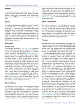 Method
A nonequivalent control group and preepost design were
used to examine differences in CSM, AISM, and safety
attitudes between the experimental group, which parti-
cipated in the SSPSP, and a control group, which received
LSE.
Sample
Convenience sampling was performed to recruit 51 subjects,
including 28 OR nurses from B hospital in the experimental
group and 23 OR nurses from K hospital in the control
group. The inclusion criteria were as follows: employment in
an OR as a scrub/circulating nurse, less than 15 years of OR
experience, and the ability to understand the purpose of the
study. Two subjects withdrew from the study because of OR
duty or personal reasons (dropout rate, 7.6%). Therefore, the
experimental and control groups ultimately included 27 and
22 subjects, respectively.
Instruments
CSM and AISM
An instrument developed by Jang et al. (2008), which was
based on the safety management guidelines of the Asso-
ciation of periOperative Registered Nurses and Hospital
Nurses Association and adapted by Kim and Kim (2011)
to include awareness of safety management and OR per-
formance levels, was used to measure CSM and AISM.
The scale includes 69 items divided between seven do-
mains: specimen management (eight items), prevention of
transmissible infections (13 items), preoperative patient
identiﬁcation (11 items), electrosurgical unit (seven items),
medical equipment/device (eight items), injury prevention
(eight items), and counts (14 items). Responses are pro-
vided using a ﬁve-point Likert scale ranging from 1 (not
important at all) to 5 (very important) for AISM and
from 1 (never done) to 5 (always done) for CSM; higher
scores indicate higher levels of AISM and CSM, re-
spectively. The Cronbach a for AISM was 0.94 in the study
by Kim and Kim (2011) and 0.98 in the present study. The
Cronbach a for CSM was 0.90 in the study by Kim and
Kim (2011) and 0.91 in the present study.
Safety Attitudes
Safety attitudes were measured using the Safety Attitudes
Questionnaire developed by Sexton et al. (2006) for the OR
at the UT Houston Health Science Center. It was translated
into Korean and then back-translated by a bilingual
doctoral nurse. The scale consists of 30 items divided be-
tween six domains: safety climate (seven items), teamwork
climate (six items), working conditions (four items), stress
recognition (four items), perception of management (four
items), and job satisfaction (ﬁve items). Responses are pro-
vided using a ﬁve-point Likert scale ranging from 1
(strongly disagree) to 5 (strongly agree); higher scores indi-
cate a positive attitude toward safety awareness. Raykov’s p
coefﬁcient for the scale was .90 in the original research
(Sexton et al., 2006), whereas the Cronbach a was 0.95
in the present study.
Ethical Considerations
The study was approved by the appropriate institutional
review board. The subjects received explanations regarding
the study purpose and procedure and provided written
informed consent before initiation of the study. They were
also advised that they could refuse to participate in the
study or withdraw from participation at any time without
penalty. The subjects completed preintervention and post-
intervention self-administered questionnaires.
Procedure
A preintervention survey, the experimental intervention, and
a postintervention survey were conducted between February
and March 2016 to evaluate the effects of the SSPSP on OR
nursing safety. The preintervention and postintervention
surveys were conducted before and immediately after the
program to examine CSM, safety attitudes, and AISM.
The SSPSP for the experimental group consisted of four
modules (Table 1). In module 3, we developed a scenario
involving an orthopedic patient with fractures to both
legs, and this was reviewed by two simulation experts, an
orthopedic doctor, an OR manager, and two OR nurses
with 15 years of experience and then modiﬁed according
to their comments. Each team consisted of one SP, one or-
thopedic surgeon, and one nurse (subject). Ten minutes
were allocated for each simulation in the orthopedic OR.
The SP was a woman aged 30 to 40 years (matching the
age and sex presented in the module) selected from among
the SPs at C university simulation center in Seoul, Korea.
The SP was trained though three stepsdreading and ques-
tions and answers about the scenarios; practice and feed-
back by authors; and ﬁnal practice with two OR nurses.
The SP did not involve evaluation but rather participation
in debrieﬁng and sharing their feelings with OR nurses.
In module 4, a scenario involving a laparotomy case was
developed to demonstrate sponge and instrument counting.
The teams consisted of one orthopedic surgeon and two
subjects playing the roles of a scrub nurse and circulating
nurse. Ten minutes were allocated for each simulation in
the preoperating area. Debrieﬁng sessions lasting 20 to
30 minutes were led by the investigator, using recorded
videos consistent with the debrieﬁng phases described by
Fanning and Gaba (2007), which include description, anal-
ysis, and application. These were presented after the simu-
lations in modules 3 and 4.
A Safety Simulation Program for Operating Room Nurses 8
pp 6-13  Clinical Simulation in Nursing  Volume 18
 