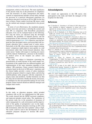 management, relative to the lecture. The main signiﬁcance
of the present study lies in the promotion of compliance
with and awareness of safety management and impro-
vements in organizational attitudes toward safety, through
the provision of a practical educational experience via
simulation education involving an SP for ORs for the ﬁrst
time in Korea. Future studies involving OR nurses could
use the method and strategies implemented in the present
study.
In terms of cost effectiveness, the simulation program
requires more time and money to develop the scenario and
train SPs in comparison with PowerPoint presentation
education. Cost can be evaluated based on the following:
how long the nurses are educated using the developed
simulation, the possibility of repeated practice, and the
reorganization of their structures of simulation learning by
clinical organizations (Gaba, 2004). However, once the pro-
gram has been developed, nurses can be provided with sys-
tematic education from a trained team of senior nurses.
Particularly in the OR, where many nurses require training,
nurses’ competence might improve more quickly in a real
environment rather than lecture-focused education; thus,
senior nurses’ burden with respect to teaching new nurses
could be reduced. Furthermore, a decrease in the incidence
of medical errors in the hospital can achieve cost
effectiveness.
The study was subject to limitations concerning the
generalization of results because of the small sample size,
recruitment of the sample from two different hospitals, and
implementation of the same simulation regardless of the
subjects’ OR experience. Future research should develop
scenarios based on the level of OR nurses’ experience and
the clinical ladder, provide a variety of safety simulation
education programs related to surgery duties, and develop
multidisciplinary safety programs with the cooperation of
surgery teams and anesthesia. Another limitation was that
the study did not determine whether the lecture, discussion,
or simulation was the most powerful strategy for use in the
program. Future research should use different strategies and
compare their results.
Conclusion
In this study, an education program, which included
simulation with an SP, was implemented for OR nurses.
The results showed that the SSPSP increased compliance
and improved attitudes toward safety. The signiﬁcance of
the present study lies in the promotion of awareness of
safety management in a safe environment and the improve-
ment of the quality of perioperative care via the imple-
mentation of simulation education involving an SP in the
OR environment, where the risk to patients’ safety is high.
The results could be used in the development of various
education programs designed to increase OR nurses’
compliance.
Acknowledgments
We extend our appreciation to the OR nurses who
participated in the study and thank the managers of the
hospitals for their help.
References
Abe, Y., Kawahara, C., Yamashina, A.,  Tsuboi, R. (2013). Repeated sce-
nario simulation to improve competency in critical care: A new
approach for nursing education. American Journal of Critical Care,
22(1), 33-40. https://doi.org/10.4037/ajcc2013229.
Berwick, D. M.,  Hackbarth, A. D. (2012). Eliminating waste in US
health care. Journal of the American Medical Association, 307(14),
1513-1516. https://doi.org/10.1001/jama.2012.362.
Brilli, R. J., McClead, R. E., Crandall, W. V., Stoverock, L., Berry, J. C.,
Wheeler, T. A.,  Davis, J. T. (2013). A comprehensive patient safety
program can signiﬁcantly reduce preventable harm, associated costs,
and hospital mortality. The Journal of Pediatrics, 163(6), 1638-1645.
https://doi.org/10.1016/j.jpeds.2013.06.031.
Choe, S. (2014). Development and Evaluation of Learning Transfer Based
Patient Safety Education Program for New Nurse. Unpublished doctoral
dissertation, Korea University, Seoul.
Dedy, N. J., Bonrath, E. M., Ahmed, N.,  Grantcharov, T. P. (2016).
Structured training to improve nontechnical performance of junior sur-
gical residents in the operating room: A randomized controlled trial.
Annals of Surgery, 263(1), 43-49. https://doi.org/10.1097/SLA.
0000000000001186.
El-Jardali, F., Jamal, D., Dimassi, H., Ammar, W., 
Tchaghchaghian, V. (2008). The impact of hospital accreditation on
quality of care: Perception of Lebanese nurses. International Journal
for Quality in Health Care, 20(5), 363-371. https://doi.org/10.1093/
intqhc/mzn023.
Fanning, R. M.,  Gaba, D. M. (2007). The role of debrieﬁng in
simulation-based learning. Simulation in Healthcare, 2(2), 115-125.
https://doi.org/10.1097/SIH.0b013e3180315539.
Gaba, D. M. (2004). The future vision of simulation in health care. Quality
and Safety in Health Care, 13(Suppl 1), i2-i10.
Gibbs, V. C. (2012). Thinking in three’s: Changing surgical patient safety
practices in the complex modern operating room. World Journal of
Gastroenterology, 18(46), 6712-6719. https://doi.org/10.3748/wjg.v18.
i46.6712.
Hobgood, C., Hevia, A., Tamayo-Sarver, J. H., Weiner, B.,  Riviello, R.
(2005). The inﬂuence of the causes and contexts of medical errors on
emergency medicine residents’ responses to their errors: An exploration.
Academic Medicine, 80(8), 758-764.
Hwang, S. (2015). Factors Affecting the Operating Room Nurses Patient-
Safety Management Activity. Unpublished master’s thesis, Kyung Hee
University, Seoul.
Jang, J., Ha, R., Kim, E., Kim, M., Lee, H., Park, S., .,  Jeon, H. (2008).
A study on the level of awareness and performance on patient safety
management of operating room nurses. Journal of Korean Association
of Operating Room Nurses, 16(1), 7-28.
Jang, J., Kim, N., Seok, S., Oh, E.,  Kim, J. (2014). Factors affecting pa-
tient safety awareness and management activities on patient safety cul-
ture in the operating room nurse. Journal of Korean Association of
Operating Room Nurses, 22(1), 122-135.
Jeong, H. (2013). Safety Culture Awareness and Safety Management Activ-
ities of Operating Room Nurses. Unpublished master’s thesis, Kyung
Hee University, Seoul.
Kang, M., Kim, G.,  Choe, M. (2004). A study on the level of awareness
and practice of the operating room nurses about the management of
nosocomial infection. Journal of Korean Academy of Fundamentals of
Nursing, 11(3), 327-334.
A Safety Simulation Program for Operating Room Nurses 12
pp 6-13  Clinical Simulation in Nursing  Volume 18
 