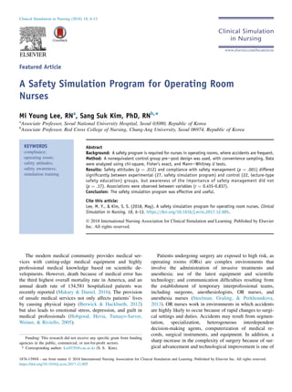 Featured Article
A Safety Simulation Program for Operating Room
Nurses
Mi Young Lee, RNa
, Sang Suk Kim, PhD, RNb,*
a
Associate Professor, Seoul National University Hospital, Seoul 03080, Republic of Korea
b
Associate Professor, Red Cross College of Nursing, Chung-Ang University, Seoul 06974, Republic of Korea
KEYWORDS
compliance;
operating room;
safety attitudes;
safety awareness;
simulation training
Abstract
Background: A safety program is required for nurses in operating rooms, where accidents are frequent.
Method: A nonequivalent control group preepost design was used, with convenience sampling. Data
were analyzed using chi-square, Fisher’s exact, and ManneWhitney U tests.
Results: Safety attitudes (p ¼ .012) and compliance with safety management (p ¼ .001) differed
signiﬁcantly between experimental (27, safety simulation program) and control (22, lecture-type
safety education) groups, but awareness of the importance of safety management did not
(p ¼ .17). Associations were observed between variables (r ¼ 0.455-0.837).
Conclusion: The safety simulation program was effective and useful.
Cite this article:
Lee, M. Y., & Kim, S. S. (2018, May). A safety simulation program for operating room nurses. Clinical
Simulation in Nursing, 18, 6-13. https://doi.org/10.1016/j.ecns.2017.12.005.
Ó 2018 International Nursing Association for Clinical Simulation and Learning. Published by Elsevier
Inc. All rights reserved.
The modern medical community provides medical ser-
vices with cutting-edge medical equipment and highly
professional medical knowledge based on scientiﬁc de-
velopments. However, death because of medical error has
the third highest overall mortality rate in America, and an
annual death rate of 134,581 hospitalized patients was
recently reported (Makary & Daniel, 2016). The provision
of unsafe medical services not only affects patients’ lives
by causing physical injury (Berwick & Hackbarth, 2012)
but also leads to emotional stress, depression, and guilt in
medical professionals (Hobgood, Hevia, Tamayo-Sarver,
Weiner, & Riviello, 2005).
Patients undergoing surgery are exposed to high risk, as
operating rooms (ORs) are complex environments that
involve the administration of invasive treatments and
anesthesia; use of the latest equipment and scientiﬁc
technology; and communication difﬁculties resulting from
the establishment of temporary interprofessional teams,
including surgeons, anesthesiologists, OR nurses, and
anesthesia nurses (Steelman, Graling, & Perkhounkova,
2013). OR nurses work in environments in which accidents
are highly likely to occur because of rapid changes to surgi-
cal settings and duties. Accidents may result from segmen-
tation, specialization, heterogeneous interdependent
decision-making agents, computerization of medical re-
cords, surgical instruments, and equipment. In addition, a
sharp increase in the complexity of surgery because of sur-
gical advancement and technological improvement is one of
Clinical Simulation in Nursing (2018) 18, 6-13
www.elsevier.com/locate/ecsn
Funding: This research did not receive any speciﬁc grant from funding
agencies in the public, commercial, or not-for-proﬁt sectors.
* Corresponding author: kss0530@cau.ac.kr (S. S. Kim).
1876-1399/$ - see front matter Ó 2018 International Nursing Association for Clinical Simulation and Learning. Published by Elsevier Inc. All rights reserved.
https://doi.org/10.1016/j.ecns.2017.12.005
 