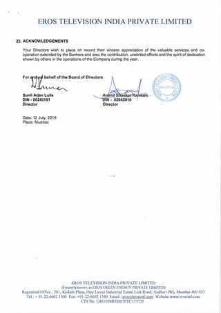 EROS TELEVISION INDIA PRIVATE LIMITED
23. ACKNOWLEDGEMENTS
Your Directors wish to place on record their sincere appreciation of the valuable services and co­
operation extended by the Bankers and also the contribution, unstinted efforts and the spirit of dedication
shown by others in the operations of the Company during the year.
For 11t:::Board of Directors
Sunil Arjan Lulla
DIN - 00243191
Director
Date: 12 July, 2018
Place: Mumbai
Director
EROS TELEVISION INDIA PRIVATE LIMITED
(Formerly known as EROS GREEN ENERGY PRIVATE LIMITED)
Registered Office: 201, Kailash Plaza, Opp Laxmi Industrial Estate Link Road, Andheri (W), Mumbai-400 053
Tel.:+ 91-22-6602 1500 Fax: +91-22-6602 1540 Email: eros�t4 r si11tl.c m Website:www.erosintl.com
CIN No. U40105MH2007PTC173735
 