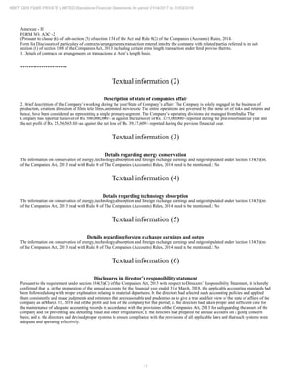 11
NEXT GEN FILMS PRIVATE LIMITED Standalone Financial Statements for period 01/04/2017 to 31/03/2018
Annexure - II
FORM NO. AOC -2
(Pursuant to clause (h) of sub-section (3) of section 134 of the Act and Rule 8(2) of the Companies (Accounts) Rules, 2014.
Form for Disclosure of particulars of contracts/arrangements/transaction entered into by the company with related parties referred to in sub
section (1) of section 188 of the Companies Act, 2013 including certain arms length transaction under third proviso thereto.
1. Details of contracts or arrangements or transactions at Arm’s length basis.
**********************
Textual information (2)
Description of state of companies affair
2. Brief description of the Company’s working during the year/State of Company’s affair: The Company is solely engaged in the business of
production, creation, direction of films tele films, animated movies etc The entire operations are governed by the same set of risks and returns and
hence, have been considered as representing a single primary segment. The Company’s operating divisions are managed from India. The
Company has reported turnover of Rs. 500,000,000/- as against the turnover of Rs. 3,75,00,000/- reported during the previous financial year and
the net profit of Rs. 25,56,565.00/-as against the net loss of Rs. 39,17,609/- reported during the previous financial year.
Textual information (3)
Details regarding energy conservation
The information on conservation of energy, technology absorption and foreign exchange earnings and outgo stipulated under Section 134(3)(m)
of the Companies Act, 2013 read with Rule, 8 of The Companies (Accounts) Rules, 2014 need to be mentioned.: No
Textual information (4)
Details regarding technology absorption
The information on conservation of energy, technology absorption and foreign exchange earnings and outgo stipulated under Section 134(3)(m)
of the Companies Act, 2013 read with Rule, 8 of The Companies (Accounts) Rules, 2014 need to be mentioned.: No
Textual information (5)
Details regarding foreign exchange earnings and outgo
The information on conservation of energy, technology absorption and foreign exchange earnings and outgo stipulated under Section 134(3)(m)
of the Companies Act, 2013 read with Rule, 8 of The Companies (Accounts) Rules, 2014 need to be mentioned.: No
Textual information (6)
Disclosures in director’s responsibility statement
Pursuant to the requirement under section 134(3)(C) of the Companies Act, 2013 with respect to Directors’ Responsibility Statement, it is hereby
confirmed that: a. in the preparation of the annual accounts for the financial year ended 31st March, 2018, the applicable accounting standards had
been followed along with proper explanation relating to material departures; b. the directors had selected such accounting policies and applied
them consistently and made judgments and estimates that are reasonable and prudent so as to give a true and fair view of the state of affairs of the
company as at March 31, 2018 and of the profit and loss of the company for that period; c. the directors had taken proper and sufficient care for
the maintenance of adequate accounting records in accordance with the provisions of the Companies Act, 2013 for safeguarding the assets of the
company and for preventing and detecting fraud and other irregularities; d. the directors had prepared the annual accounts on a going concern
basis; and e. the directors had devised proper systems to ensure compliance with the provisions of all applicable laws and that such systems were
adequate and operating effectively.
 