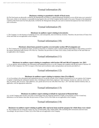 15
NEXT GEN FILMS PRIVATE LIMITED Standalone Financial Statements for period 01/04/2017 to 31/03/2018
Textual information (8)
Disclosure relating to quantitative details of fixed assets
(b) The fixed assets are physically verified by the Management according to a phased programme designed to cover all the items over a period of
three years, which, in our opinion, is reasonable having regard to the size of the Company and the nature of its assets. Pursuant to the programme,
a portion of the fixed assets has been physically verified by the Management during the year and no material discrepancies have been noticed on
such verification.
Textual information (9)
Disclosure in auditors report relating to inventories
ii. The Company is in the business of rendering services, and consequently, does not hold any inventory. Therefore, the provisions of Clause 3(ii)
of the said Order are not applicable to the Company.
Textual information (10)
Disclosure about loans granted to parties covered under section 189 of companies act
iii. The Company has not granted any loans, secured or unsecured, to companies, firms, Limited Liability Partnerships or other parties covered in
the register maintained under Section 189 of the Act. Therefore, the provisions of Clause 3(iii), (iii)(a), (iii)(b) and (iii)(c) of the said Order are
not applicable to the Company.
Textual information (11)
Disclosure in auditors report relating to compliance with Section 185 and 186 of Companies Act, 2013
iv. In our opinion, and according to the information and explanations given to us, the Company has complied with the provisions of Section 185
and 186 of the Companies Act, 2013 in respect of the loans and investments made, and guarantees and security provided by it.
Textual information (12)
Disclosure in auditors report relating to statutory dues [Text Block]
vii. (a) According to the information and explanations given to us and the records of the Company examined by us, in our opinion, the Company
is regular in depositing the undisputed statutory dues, including provident fund, employees’ state insurance, income tax, sales tax, service tax,
duty of customs, duty of excise, value added tax, cess, goods and service tax with effect from July 1, 2017 and other material statutory dues, as
applicable, with the appropriate authorities.
Textual information (13)
Disclosure in auditors report relating to default in repayment of financial dues
viii. As the Company does not have any loans or borrowings from any financial institution or bank or Government, nor has it issued any
debentures as at the balance sheet date, the provisions of Clause 3(viii) of the Order are not applicable to the Company.
Textual information (14)
Disclosure in auditors report relating to public offer and term loans used for purpose for which those were raised
ix. The Company has not raised any moneys by way of initial public offer, further public offer (including debt instruments) and term loans.
Accordingly, the provisions of Clause 3(ix) of the Order are not applicable to the Company.
 