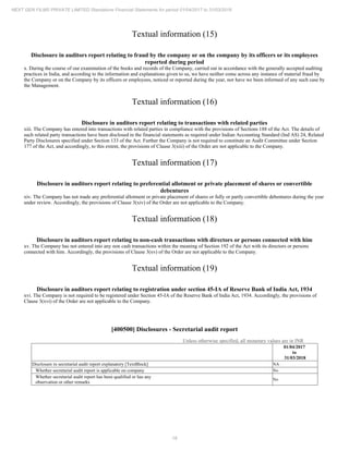 16
NEXT GEN FILMS PRIVATE LIMITED Standalone Financial Statements for period 01/04/2017 to 31/03/2018
Textual information (15)
Disclosure in auditors report relating to fraud by the company or on the company by its officers or its employees
reported during period
x. During the course of our examination of the books and records of the Company, carried out in accordance with the generally accepted auditing
practices in India, and according to the information and explanations given to us, we have neither come across any instance of material fraud by
the Company or on the Company by its officers or employees, noticed or reported during the year, nor have we been informed of any such case by
the Management.
Textual information (16)
Disclosure in auditors report relating to transactions with related parties
xiii. The Company has entered into transactions with related parties in compliance with the provisions of Sections 188 of the Act. The details of
such related party transactions have been disclosed in the financial statements as required under Indian Accounting Standard (Ind AS) 24, Related
Party Disclosures specified under Section 133 of the Act. Further the Company is not required to constitute an Audit Committee under Section
177 of the Act, and accordingly, to this extent, the provisions of Clause 3(xiii) of the Order are not applicable to the Company.
Textual information (17)
Disclosure in auditors report relating to preferential allotment or private placement of shares or convertible
debentures
xiv. The Company has not made any preferential allotment or private placement of shares or fully or partly convertible debentures during the year
under review. Accordingly, the provisions of Clause 3(xiv) of the Order are not applicable to the Company.
Textual information (18)
Disclosure in auditors report relating to non-cash transactions with directors or persons connected with him
xv. The Company has not entered into any non cash transactions within the meaning of Section 192 of the Act with its directors or persons
connected with him. Accordingly, the provisions of Clause 3(xv) of the Order are not applicable to the Company.
Textual information (19)
Disclosure in auditors report relating to registration under section 45-IA of Reserve Bank of India Act, 1934
xvi. The Company is not required to be registered under Section 45-IA of the Reserve Bank of India Act, 1934. Accordingly, the provisions of
Clause 3(xvi) of the Order are not applicable to the Company.
[400500] Disclosures - Secretarial audit report
Unless otherwise specified, all monetary values are in INR
01/04/2017
to
31/03/2018
Disclosure in secretarial audit report explanatory [TextBlock] NA
Whether secretarial audit report is applicable on company No
Whether secretarial audit report has been qualified or has any
observation or other remarks
No
 