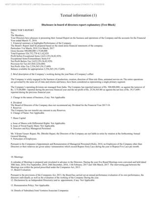 7
NEXT GEN FILMS PRIVATE LIMITED Standalone Financial Statements for period 01/04/2017 to 31/03/2018
Textual information (1)
Disclosure in board of directors report explanatory [Text Block]
DIRECTOR’S REPORT
To,
The Members,
Your Directors have pleasure in presenting their Annual Report on the business and operations of the Company and the accounts for the Financial
Year ended March 31, 2018.
1. Financial summary or highlights/Performance of the Company:
The Board’s Report shall be prepared based on the stand alone financial statements of the company.
Particulars 31st March, 2018 31st March, 2017
Gross Income 500,000,000 3,75,00,000
Total Expenses 526,752,778 4,11,82,929
Profit before Exceptional Items 2,622,129 (36,82,929)
Exceptional Items/Extraordinary Items 0 0
Net Profit Before Tax 2,622,129 (36,82,929)
Provision for Tax (65,564) (234,680)
Net Profit After Tax 2,556,565 (39,17,609)
Balance available for appropriation 2,556,565 (39,17,609)
2. Brief description of the Company’s working during the year/State of Company’s affair:
The Company is solely engaged in the business of production, creation, direction of films tele films, animated movies etc The entire operations
are governed by the same set of risks and returns and hence, have been considered as representing a single primary segment.
The Company’s operating divisions are managed from India. The Company has reported turnover of Rs. 500,000,000/- as against the turnover of
Rs. 3,75,00,000/- reported during the previous financial year and the net profit of Rs. 25,56,565.00/-as against the net loss of Rs. 39,17,609/-
reported during the previous financial year.
3. Change in the nature of business, if any: Not Applicable
4. Dividend
The Board of Directors of the Company does not recommend any Dividend for the Financial Year 2017-18.
5. Reserves
The Company has not transfer any amount to any Reserves.
6. Change of Name: Not Applicable.
7. Share Capital
a. Issue of Shares with Differential Rights: Not Applicable.
b. Issue of Sweat Equity Share: Not Applicable.
8. Directors and Key Managerial Personnel:
Mr. Vikram Vasuev Rajani, Ms. Dhrishti Rajani, the Directors of the Company are not liable to retire by rotation at the forthcoming Annual
General Meeting.
9. Particulars of Employees:
Pursuant to the Companies (Appointment and Remuneration of Managerial Personnel) Rules, 2014, no Employees of the Company other than
Directors or their relatives are given salary/ remuneration which exceed Rupees Sixty Lacs during the year or Rupees Five Lacs per month.
10. Meetings:
A calendar of Meetings is prepared and circulated in advance to the Directors. During the year five Board Meetings were convened and held dated
30th June, 2016; 01st September, 2016; 24th December, 2016, 11th February, 2017 and 16th March, 2017. The intervening gap between the
Meetings was within the period prescribed under the Companies Act, 2013.
11. Board Evaluation:
Pursuant to the provisions of the Companies Act, 2013, the Board has carried out an annual performance evaluation of its own performance, the
directors individually as well as the evaluation of the working of the Company During the year.
12. Declaration by an Independent Director(s) and re- appointment, if any: Not Applicable.
13. Remuneration Policy: Not Applicable.
14. Details of Subsidiary/Joint Ventures/Associate Companies
 