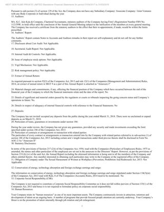 8
NEXT GEN FILMS PRIVATE LIMITED Standalone Financial Statements for period 01/04/2017 to 31/03/2018
Pursuant to sub-section (3) of section 129 of the Act, the Company does not have any Subsidiary Company/ Associate Company / Joint Ventures
with any Body Corporate or Individual during the year.
15. Auditors:
M/s. K.C. Jain Kala & Company, Chartered Accountants, statutory auditors of the Company having Firm’s Registration Number FRN No.
112159W, to hold office until the conclusion of the Annual General Meeting subject to the ratification of the members at every general meeting.
The Company has received a certificate from the statutory auditors to the effect that their re-appointment, if made, would be within the limits
prescribed.
16. Auditors’ Report:
The Auditors’ Report contain Notes to Accounts and Auditors remarks in their report are self-explanatory and do not call for any further
comments.
17. Disclosure about Cost Audit: Not Applicable.
18. Secretarial Audit Report: Not Applicable.
19. Internal Audit & Controls: Not Applicable.
20. Issue of employee stock options: Not Applicable.
21. Vigil Mechanism: Not Applicable.
22. Risk management policy: Not Applicable.
23. Extract of Annual Return:
As required pursuant to section 92(3) of the Companies Act, 2013 and rule 12(1) of the Companies (Management and Administration) Rules,
2014, an extract of annual return in MGT 9 as a part of this Annual Report is attached as “Annexure I”
24. Material changes and commitments, if any, affecting the financial position of the Company which have occurred between the end of the
financial year of the Company to which the financial statements relate and the date of the report: No
25. Details of significant and material orders passed by the regulators or courts or tribunals impacting the going concern status and Company’s
operations in future: No.
26. Details in respect of adequacy of internal financial controls with reference to the Financial Statements. No
27. Deposits:
The Company has not invited/ accepted any deposits from the public during the year ended March 31, 2018. There were no unclaimed or unpaid
deposits as on March 31, 2018.
28. Particulars of loans, guarantees or investments under section 186:
During the year under review, the Company has not given any guarantees, provided any security and made investments exceeding the limit
specified under section 186 of the Companies Act, 2013.
29. Particulars of contracts or arrangements or transaction with related parties:
The particulars of every contract or arrangements or transaction entered into by the Company with related parties referred to in sub-section (1) of
section 188 of the Companies Act, 2013 including certain arm’s length transactions under third proviso thereto shall be disclosed in Form No.
AOC-2 As “Annexure II”
30. Statutory Disclosures:
In terms of the provisions of Section 217 (2A) of the Companies Act, 1956, read with the Companies (Particulars of Employees) Rules, 1975 as
amended, the names and other particulars of the employees are set out in the annexure to the Directors’ Report. However, as per the provisions of
Section 219 (b) (iv) of the said Act, the Annual Report excluding the aforesaid information is being sent to all the members of the Company and
others entitled thereto. Any member interested in obtaining such particulars may write to the Company at the registered office of the Company.
31. Obligation of Company under The Sexual Harassment of Women at Workplace (Prevention, Prohibition And Redressed) Act, 2013: Not
Applicable
32. Conservation of energy, technology absorption and foreign exchange earnings and outgo:
The information on conservation of energy, technology absorption and foreign exchange earnings and outgo stipulated under Section 134(3)(m)
of the Companies Act, 2013 read with Rule, 8 of The Companies (Accounts) Rules, 2014 need to be mentioned.: No
33. Corporate Social Responsibility (CSR):
The Company is not required to constitute a Corporate Social Responsibility Committee as it does not fall within purview of Section 135(1) of the
Companies Act, 2013 and hence it is not required to formulate policy on corporate social responsibility.
34. Human Resources:
Your Company treats its “human resources” as one of its most important assets. The Company continuously invests in attraction, retention and
development of talent on an ongoing basis. A number of programs that provide focused people attention are currently underway. Your Company’s
thrust is on the promotion of talent internally through job rotation and job enlargement.
 