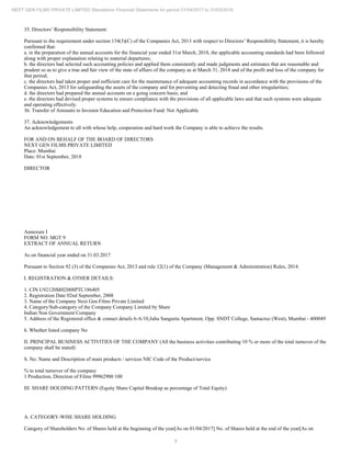 9
NEXT GEN FILMS PRIVATE LIMITED Standalone Financial Statements for period 01/04/2017 to 31/03/2018
35. Directors’ Responsibility Statement:
Pursuant to the requirement under section 134(3)(C) of the Companies Act, 2013 with respect to Directors’ Responsibility Statement, it is hereby
confirmed that:
a. in the preparation of the annual accounts for the financial year ended 31st March, 2018, the applicable accounting standards had been followed
along with proper explanation relating to material departures;
b. the directors had selected such accounting policies and applied them consistently and made judgments and estimates that are reasonable and
prudent so as to give a true and fair view of the state of affairs of the company as at March 31, 2018 and of the profit and loss of the company for
that period;
c. the directors had taken proper and sufficient care for the maintenance of adequate accounting records in accordance with the provisions of the
Companies Act, 2013 for safeguarding the assets of the company and for preventing and detecting fraud and other irregularities;
d. the directors had prepared the annual accounts on a going concern basis; and
e. the directors had devised proper systems to ensure compliance with the provisions of all applicable laws and that such systems were adequate
and operating effectively.
36. Transfer of Amounts to Investor Education and Protection Fund: Not Applicable
37. Acknowledgements
An acknowledgement to all with whose help, cooperation and hard work the Company is able to achieve the results.
FOR AND ON BEHALF OF THE BOARD OF DIRECTORS
NEXT GEN FILMS PRIVATE LIMITED
Place: Mumbai
Date: 01st September, 2018
DIRECTOR
Annexure I
FORM NO. MGT 9
EXTRACT OF ANNUAL RETURN
As on financial year ended on 31.03.2017
Pursuant to Section 92 (3) of the Companies Act, 2013 and rule 12(1) of the Company (Management & Administration) Rules, 2014.
I. REGISTRATION & OTHER DETAILS:
1. CIN U92120MH2008PTC186405
2. Registration Date 02nd September, 2008
3. Name of the Company Next Gen Films Private Limited
4. Category/Sub-category of the Company Company Limited by Share
Indian Non Government Company
5. Address of the Registered office & contact details 6-A/10,Juhu Sangeeta Apartment, Opp. SNDT College, Santacruz (West), Mumbai - 400049
6. Whether listed company No
II. PRINCIPAL BUSINESS ACTIVITIES OF THE COMPANY (All the business activities contributing 10 % or more of the total turnover of the
company shall be stated)
S. No. Name and Description of main products / services NIC Code of the Product/service
% to total turnover of the company
1 Production, Direction of Films 99962900 100
III. SHARE HOLDING PATTERN (Equity Share Capital Breakup as percentage of Total Equity)
A. CATEGORY-WISE SHARE HOLDING
Category of Shareholders No. of Shares held at the beginning of the year[As on 01/04/2017] No. of Shares held at the end of the year[As on
 