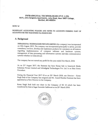 INFRADIGITAL TECHNOLOGIES PVT. LTD.
6414, Juhu sangeeta Apartments, Juhu Road, Near sNDT college,
Mumbai, MH-400054
NOTE'16'
SIGNIFICANT ACCOI.]NTING POTICIES AND NOTES TO ACCOUNTS FORMING PART OF
ACCOLINTS FORTI{E YEARENDED 31st MARCH 2018
A. Background
INFRADIGmAL TECHNOLOGIES PRMTE LIMfIED (the company) was incorporated
on 10th August, 2015. The company was incorporated principally to advise, provide
consultancy services, develop and implement products for customers on all matters
regarding implementation of computer software and hardware systems,
management of data processing and information systems and data communication
systems whether in India/abroad.
The company has not earned any profit for the year ended 31st March,20lg.
As on 21't August 2017, the Business has been Slump Sale to Innertech Media
Solutions Private Limited and Infradigita! Techaologies Pvt. Ltd. Is on Shut Down
Procedure.
During the Financial Year 2017-lB as on 20.h March 201g, one Director - Karan
Singh Bedi of the Company has resigned and Mr. Anand Shankar Kamtam has been
appointed as a New Director in the Company.
Karaa Singh Bedi held one share in the company of RS 10 which has been
transferred by him to Sagar surender sadhwani as on 20th March 201g.
 