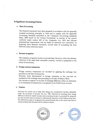 B. Significant Accounting Policies
a. Basis of accounting
The financial statements have been prepared irr accordance with the generally
accepted accounting principles in India and to comply with the applicable
Accounting Standards prescribed in the Companies (Accounting standards)
Rules, 2006 issued by the Central Government in exercise of the powers
conferred uader section 469 of the Companies Act, 2ol} and relevant
presentational requirements and are based on historical cost convention. In
preparing these financial statements, accrual basis of accounting has been
followed, unless otherwise stated.
c. Revenue recognition
The Company recognizes income on accrual basis. However, where the ultimate
collection of the same lacks reasonable certainty, revenue is postponed to the
extent of uacertainty.
d. Foreigncurencytransactions
Foreign crurency transactions are recorded by applymg the exchange rate
prevalent on the date oftransaction.
Monetary items denominated in foreign currencies at the year-end are
translated at the exchange rates prevailing on the date of Balance Sheet.
Any income or expense on accolmt of exchange difference either on settlement
or on translation of transactions is recognised in the Profit & Loss Account.
e. Taxation
Provision for current tax is made after taking into consideration benefits admissible
under the provisions of Income Tax Act, 1961. Deferred-tax resulting from timing
differences between taxable income and accounting income'is accounted for using the
tax rates and laws that are enacted or substantively enacted as on the balance sheet date.
The deferred tax asset is recognized and carried forward only to the extent that there is
virtual certainry that the asset will be realized in future
/v,9rtt l*
))^o&,
;{.y
 