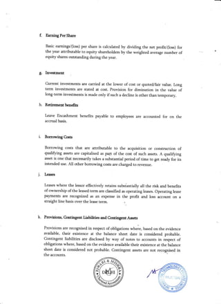 f. Earning Per Share
Basic earnings/(Ioss) per share is calculated by dividing the net profiV(loss) for
the year attributable to equity shareholders by the weighted average number of
equity shares outstanding during the year.
g. Investment i
Current investments are carried at the lower of cost or quoted/fair value. Long
term investments are stated at cost. Provision for diminution in the value of
long-term investments is made only if such a decline is other than temporary.
h. Retirement benefits
Leave Encashment benefits payable to employees are accounted for on the
accrual basis.
i. Borrovring Costs
Borrowing costs that are attributable to the acquisition or construction of
qualifying assets are capitalised as pa$ of the cost of such assets. A qualifying
asset is one that necessarily takes a substantial period of time to get ready for its
intended use. AII other borrowing costs are charged to revenue.
j. Leases
Leases where the lessor effectively retains subst'antially all the risk and benefits
of ownership of the leased term are classified as operating leases. Operating lease
payments are recognized as an expense in the profit and loss account on a
straight line basis over the lease term. . r
k. Provisions, C.ontingent Liabilities and Contingent Assets
Provisions are recognised in respect of obligatior, *h"i", based on the evidence
available, their existence at the balance sheet date is considered probable.
Contingent liabilities are disclosed by way of notes to accounts in respect of
obligations where, based on the evidence available their existence at the balance
sheet date is considered not probable. Contingent assets are not recognised in
ffiffi
W*#9
the accounts.
 
