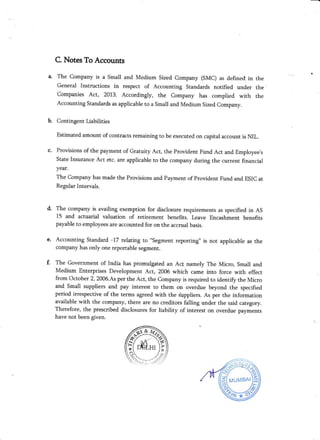 c.
C. Notes To Accounts
The company is a Small and Medium sized company (sMC) as defined, in the
General Instructions in respect of Accounting Standards notified under the'
companies Act, 2013. Accordingly, the company has complied with the
Accounting standards as applicable to a Small and Medium sized company.
Contingent Liabilities
Estimated amount of contracts remaining to be executed on capital account is ML.
Provisions of the payment of Gratuity Act, the Provident Fund Act and Employee's
State Insurance Act etc. are applicable to the company during the current financial
year.
The Company has made the Provisions and Payment of Provident Fund and ESIC at
Regular Intervals.
The company is availing exemption for disclosure requirements as specified in AS
15 and actuarial valuation of retirement benefits. Leave Encashment benefits
payable to employees are accounted for onthe accrual basis.
Accounting Standard -17 relating to "segment reporting" is not applicable as the
company has only one reportable segment.
The Government of India has promulgated an Ac[ namely The Micro, Sma]I and
Medium Enterprises Development Act, 2006 which came into force with effect
from October 2, 2006.As per the Act, the Company is required to identify the Micro
and Small suppliers and pay interest to them on overdue beyond the specified
period irrespective of the terms agreed with the 's'trppliers. As per the information
available with the company, there are no creditors falling under the said category.
Therefore, the prescribed disclosures for liability of interest on overdue payments
have not been given.
d.
b.
 