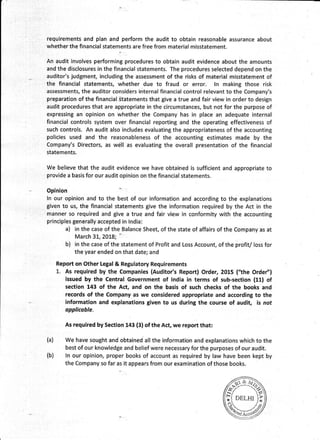 requirements and plan and perform the audit to obtain reasonable assurance about
whether the financial statements are free from material misstatement.
An audit involves performing procedures to obtain audit evidence about the amounts
and the disclosures in the financial statements. The procedures selected depend on the
auditor's judgment, including the assessment of the risks of material misstatement of
the financial statements, whether due to fraud or error. ln making those risk
assessments, the auditor considers internal financial control relevant to the Company's
preparation of the financial Statements that give a true and fair view in order to design
audit procedures that are appropriate in the circumstances, but not for the purpose of
expressing an opinion on whether the Company has in place an adequate internal
financial controls system over financial reporting and the operating effectiveness of
such controls. An audit also includes evaluating the appropriateness of the accounting
policies used and the reasonableness of the accounting estimates made by the
Company's Directors, as well as evaluating the overall presentation of the financial
statements.
We believe that the audit evidence we have obtained is sufficient and appropriate to
provide a basis for our audit opinion on the financial statements.
Opinion
ln our opinion and to the best of our information and according to the explanations
given to us, the financial statements give the information required by the Act in the
manner so required and give a true and fair view in conformity with the accounting
principles generally accepted in lndia:
a) in the case of the Balance Sheet, of the state of affairs of the Company as at
March 31, 2018; '
b) in the case of the statement of Profit and Loss Account, of the profit/ loss for
the year ended on that date; and
Report on Other Lega! & Regulatory Requirements
1. As required by the Companies (Auditor's Report) Order, 2015 ("the Order")
issued by the Central Government of lndia in terms of sub-section (11) of
section 143 of the Act, and on the basis of such checks of the books and
records of the Company as we considered appropriate and according to the
inforrnation and explanations given to us during the course of audit, is not
opplicoble.
As required by Section 143 (3) of the Act, we report that:
We have sought and obtained all the information and explanations which to the
best of our knowledge and belief were necessary for the purposes of our audit.
ln our opinion, proper books of account as required by law have been kept by
the Company so far as it appears from our examination of those books.
(a)
#ef("tt", )?
M9
(b)
 