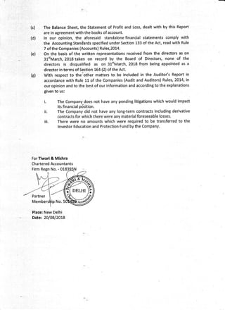 (c)
(d)
(e)
G)
The Balance Sheet, the Statement of Profit and Loss, dealt with by this Report
are in agreement with the books of account.
ln our opinion, the aforesaid standalone financial statements comply with
the Accounting Staniiards specified under Section 133 of the Act, read with Rule
7 of the Companies (Accounts) Rules,2014.
On the basis of the written representations received from the directors as on
3lttMarch, 2018 taken on record by the Board of Directors, none of the
directors is disqualified as on 31'tMarch, 2018 from being appointed as a
director in terms of Section 764 (2) of the Act.
With respect to ther'other matters to be included in the Auditor's Report in
accordance with Rule lL of the Companies (Audit and Auditors) Rules, 20L4, in
our opinion and to the best of our information and according to the explanations
given to us:
t.
il.
The Company does not have any pending lltigations which would impact
its,financial pdsition.
The Company did not have any long-term contracts including derivative
contracts for which there were any material foreseeable losses.
There were no amounts which were required to be transferred to the
lnvestor Education and Protection Fund by the Company.
iii.
For Tiwari & Mishra
Chartered Accountants
Firm Regn No. - 018
Place: New Delhi
Date: 20108/2OL8
sF
rir
 