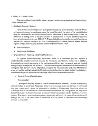 8
4 PRODUCTION METHOD
There are different methods for solvent recovery system according to solvent’s properties.
These methods are:
➢ Distillation Recovery System
One of the basic methods used during solvent recovery is the distillation method. Which
of these methods can be used depends on the size of the plant, the nature of the material being
recycled, the feasibility and environmental factors. Distillation is a separation method used by
difference of boiling points of solvent. Solvents to be recovered in solvent distillation systems
have a boiling point of at most 300-375 F. These distillable solvents also consist of varnishes
and thinners, enamel reducers, alcohols including methanol, toluene, hexane, xylene, ketone
organic compounds including acetone, chlorinated solvents and Freon.
• Batch Distillation
• Continuous Distillation
➢ Organic Solvent Recovery with Using Membranes
To operate membrane-based separation, which is a continuous process, system a
moderate initial capital investment involving the membrane cell, filter and mister, etc. In addition,
the capital cost membrane usage is the most energy efficient way because it was not needed
energy supply to separate the solvents. The membrane system decreases the consumption of
energy by 20% per unit volume of product, increase the product quality and yield. Membranes
must be lyophilic and hydrophobic to filtrate the solvents from the humid air. Unlike the distillation,
membrane usage can eliminate the azeotrope effect from the separation process.
• Organic Solvent Nanofiltration
• Pervaporation
Adsorption recovery system is chosen instead of other methods. The one of reasons is
solvent mixture is azeotropic. Azeotropic mixtures are mixtures which are identical in both liquid
and gas phase which cannot be separated by distillation. Furthermore, since the mixture is
azeotropic and all the substances used are volatile components, the boiling points are very close
to each other, so it is almost impossible to make an efficient separation with the distillation recovery
system. The reason why membrane system is not used, although it is more efficient in terms of
energy, the cost of the membranes is expensive, and the system is short-lived due to the high
amount of production.
 