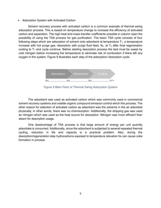 9
➢ Adsorption System with Activated Carbon
Solvent recovery process with activated carbon is a common example of thermal swing
adsorption process. This is based on temperature change to increase the efficiency of activated
carbon and separation. The high heat and mass transfer coefficients possible in column open the
possibility of using the TSA process for gas purification. The basic TSA cycle consists of four
following steps which are adsorption of solvent onto adsorbent at temperature T1, a temperature
increase with hot purge gas, desorption with purge fluid feed, N2, at T2 after final regeneration
cooling to T1 and cycle continue. Before starting desorption process the bed must be swept by
cold nitrogen before increasing the temperature to eliminate risk of combustion if there left any
oxygen in the system. Figure 9 illustrates each step of the adsorption/ desorption cycle.
Figure 9 Main Parts of Thermal Swing Adsorption System
The adsorbent was used as activated carbon which was commonly used in commercial
solvent recovery systems and volatile organic compound emission control which this process. The
other reason for selection of activated carbon as adsorbent was the solvents in the air adsorbed
physically; in other words, there was no chemisorption. Additionally, the stripping gas was used
as nitrogen which was used as the heat source for desorption. Nitrogen was more efficient than
steam for desorption usage.
One disadvantage of TSA process is that large amount of energy per unit quantity
adsorbate is consumed. Additionally, since the adsorbent is subjected to several repeated thermal
cycling, reduction in life and capacity is a practical problem. Also, during the
desorption/regeneration step hydrocarbons exposed to temperature elevation tis can cause coke
formation in process.
 