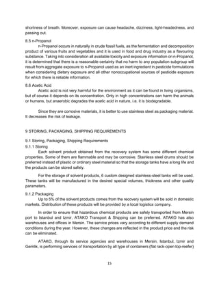 15
shortness of breath. Moreover, exposure can cause headache, dizziness, light-headedness, and
passing out.
8.5 n-Propanol
n-Propanol occurs in naturally in crude fossil fuels, as the fermentation and decomposition
product of various fruits and vegetables and it is used in food and drug industry as a flavouring
substance. Taking into consideration all available toxicity and exposure information on n-Propanol,
it is determined that there is a reasonable certainty that no harm to any population subgroup will
result from aggregate exposure to n-Propanol used as an inert ingredient in pesticide formulations
when considering dietary exposure and all other nonoccupational sources of pesticide exposure
for which there is reliable information.
8.6 Acetic Acid
Acetic acid is not very harmful for the environment as it can be found in living organisms,
but of course it depends on its concentration. Only in high concentrations can harm the animals
or humans, but anaerobic degrades the acetic acid in nature, i.e. it is biodegradable.
Since they are corrosive materials, it is better to use stainless steel as packaging material.
It decreases the risk of leakage.
9 STORING, PACKAGING, SHIPPING REQUIREMENTS
9.1 Storing, Packaging, Shipping Requirements
9.1.1 Storing
Each solvent product obtained from the recovery system has some different chemical
properties. Some of them are flammable and may be corrosive. Stainless steel drums should be
preferred instead of plastic or ordinary steel material so that the storage tanks have a long life and
the products can be stored safely.
For the storage of solvent products, 6 custom designed stainless-steel tanks will be used.
These tanks will be manufactured in the desired special volumes, thickness and other quality
parameters.
9.1.2 Packaging
Up to 5% of the solvent products comes from the recovery system will be sold in domestic
markets. Distribution of these products will be provided by a local logistics company.
In order to ensure that hazardous chemical products are safely transported from Mersin
port to Istanbul and Izmir, ATAKO Transport & Shipping can be preferred. ATAKO has also
warehouses and offices in Mersin. The service prices vary according to different supply demand
conditions during the year. However, these changes are reflected in the product price and the risk
can be eliminated.
ATAKO, through its service agencies and warehouses in Mersin, Istanbul, Izmir and
Gemlik, is performing services of transportation by all type of containers (flat rack-open top-reefer)
 