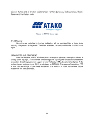 16
between Turkish and all Western Mediterranean, Northern European, North American, Middle-
Eastern and Far-Eastern ports.
Figure 13 ATAKO brand logo
9.1.3 Shipping
Since the raw materials for the first installation will be purchased two or three times,
shipping charges can be neglected. Therefore, a detailed calculation will not be included in this
report.
10 FACILITIES AND EQUIPMENT
After the literature search, it is found that 4 adsorption columns 4 desorption column, 4
cooling tower, 3 pumps,12 vessel and 6 tanks storage with capacity of 6 tons each are needed for
production. Since the government support to build the facility in Mut, there is no land price. At the
end purchased equipment cost (PEC) is calculated as 726000 ₺. The reason of calculating PEC
is that use percentage of purchased equipment cost method in order to calculate capital
investment and production cost.
 