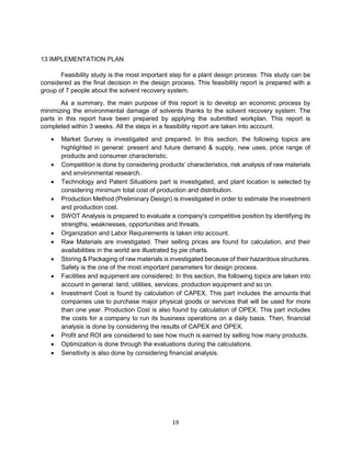 19
13 IMPLEMENTATION PLAN
Feasibility study is the most important step for a plant design process. This study can be
considered as the final decision in the design process. This feasibility report is prepared with a
group of 7 people about the solvent recovery system.
As a summary, the main purpose of this report is to develop an economic process by
minimizing the environmental damage of solvents thanks to the solvent recovery system. The
parts in this report have been prepared by applying the submitted workplan. This report is
completed within 3 weeks. All the steps in a feasibility report are taken into account.
• Market Survey is investigated and prepared. In this section, the following topics are
highlighted in general: present and future demand & supply, new uses, price range of
products and consumer characteristic.
• Competition is done by considering products’ characteristics, risk analysis of raw materials
and environmental research.
• Technology and Patent Situations part is investigated, and plant location is selected by
considering minimum total cost of production and distribution.
• Production Method (Preliminary Design) is investigated in order to estimate the investment
and production cost.
• SWOT Analysis is prepared to evaluate a company's competitive position by identifying its
strengths, weaknesses, opportunities and threats.
• Organization and Labor Requirements is taken into account.
• Raw Materials are investigated. Their selling prices are found for calculation, and their
availabilities in the world are illustrated by pie charts.
• Storing & Packaging of raw materials is investigated because of their hazardous structures.
Safety is the one of the most important parameters for design process.
• Facilities and equipment are considered. In this section, the following topics are taken into
account in general: land, utilities, services, production equipment and so on.
• Investment Cost is found by calculation of CAPEX. This part includes the amounts that
companies use to purchase major physical goods or services that will be used for more
than one year. Production Cost is also found by calculation of OPEX. This part includes
the costs for a company to run its business operations on a daily basis. Then, financial
analysis is done by considering the results of CAPEX and OPEX.
• Profit and ROI are considered to see how much is earned by selling how many products.
• Optimization is done through the evaluations during the calculations.
• Sensitivity is also done by considering financial analysis.
 