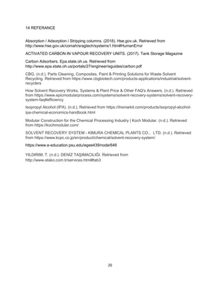20
14 REFERANCE
Absorption / Adsorption / Stripping columns. (2018). Hse.gov.uk. Retrieved from
http://www.hse.gov.uk/comah/sragtech/systems1.htm#HumanError
ACTIVATED CARBON IN VAPOUR RECOVERY UNITS. (2017). Tank Storage Magazine
Carbon Adsorbers. Epa.state.oh.us. Retrieved from
http://www.epa.state.oh.us/portals/27/engineer/eguides/carbon.pdf
CBG. (n.d.). Parts Cleaning, Composites, Paint & Printing Solutions for Waste Solvent
Recycling. Retrieved from https://www.cbgbiotech.com/products-applications/industrial/solvent-
recyclers
How Solvent Recovery Works, Systems & Plant Price & Other FAQ's Answers. (n.d.). Retrieved
from https://www.epicmodularprocess.com/systems/solvent-recovery-systems/solvent-recovery-
system-faq#efficiency
Isopropyl Alcohol (IPA). (n.d.). Retrieved from https://ihsmarkit.com/products/isopropyl-alcohol-
ipa-chemical-economics-handbook.html
Modular Construction for the Chemical Processing Industry | Koch Modular. (n.d.). Retrieved
from https://kochmodular.com/
SOLVENT RECOVERY SYSTEM - KlMURA CHEMlCAL PLANTS CO.，LTD. (n.d.). Retrieved
from https://www.kcpc.co.jp/en/product/chemical/solvent-recovery-system/
https://www.e-education.psu.edu/egee439/node/646
YILDIRIM, T. (n.d.). DENİZ TAŞIMACILIĞI. Retrieved from
http://www.atako.com.tr/services.html#tab3
 