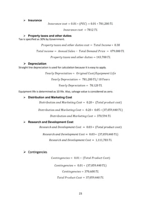 23
➢ Insurance
➢ Property taxes and other duties
Tax is specified as 30% by Government.
➢ Depreciation
Straight line depreciation is used for calculation because it is easy to apply.
Equipment life is determined as 10 life. Also, salvage value is considered as zero.
➢ Distribution and Marketing Cost
➢ Research and Development Cost
𝑅𝑒𝑠𝑒𝑎𝑟𝑐ℎ 𝑎𝑛𝑑 𝐷𝑒𝑣𝑒𝑙𝑜𝑝𝑚𝑒𝑛𝑡 𝐶𝑜𝑠𝑡 = 0.03 ∗ (𝑇𝑜𝑡𝑎𝑙 𝑝𝑟𝑜𝑑𝑢𝑐𝑡 𝑐𝑜𝑠𝑡)
𝑅𝑒𝑠𝑒𝑎𝑟𝑐ℎ 𝑎𝑛𝑑 𝐷𝑒𝑣𝑒𝑙𝑜𝑝𝑚𝑒𝑛𝑡 𝐶𝑜𝑠𝑡 = 0.03 ∗ (37,059,440 𝑇𝐿)
𝑅𝑒𝑠𝑒𝑎𝑟𝑐ℎ 𝑎𝑛𝑑 𝐷𝑒𝑣𝑒𝑙𝑜𝑝𝑚𝑒𝑛𝑡 𝐶𝑜𝑠𝑡 = 1,111,783 𝑇𝐿
➢ Contingencies
 