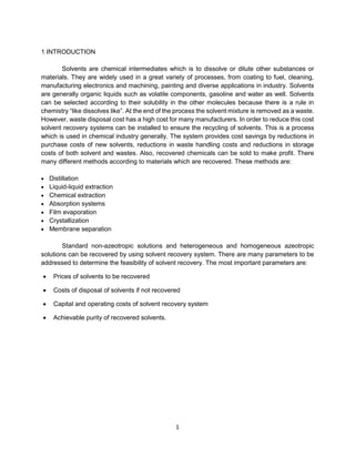 1
1 INTRODUCTION
Solvents are chemical intermediates which is to dissolve or dilute other substances or
materials. They are widely used in a great variety of processes, from coating to fuel, cleaning,
manufacturing electronics and machining, painting and diverse applications in industry. Solvents
are generally organic liquids such as volatile components, gasoline and water as well. Solvents
can be selected according to their solubility in the other molecules because there is a rule in
chemistry “like dissolves like”. At the end of the process the solvent mixture is removed as a waste.
However, waste disposal cost has a high cost for many manufacturers. In order to reduce this cost
solvent recovery systems can be installed to ensure the recycling of solvents. This is a process
which is used in chemical industry generally. The system provides cost savings by reductions in
purchase costs of new solvents, reductions in waste handling costs and reductions in storage
costs of both solvent and wastes. Also, recovered chemicals can be sold to make profit. There
many different methods according to materials which are recovered. These methods are:
• Distillation
• Liquid-liquid extraction
• Chemical extraction
• Absorption systems
• Film evaporation
• Crystallization
• Membrane separation
Standard non-azeotropic solutions and heterogeneous and homogeneous azeotropic
solutions can be recovered by using solvent recovery system. There are many parameters to be
addressed to determine the feasibility of solvent recovery. The most important parameters are:
• Prices of solvents to be recovered
• Costs of disposal of solvents if not recovered
• Capital and operating costs of solvent recovery system
• Achievable purity of recovered solvents.
 