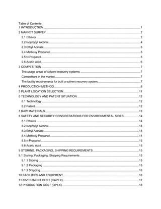 Table of Contents
1 INTRODUCTION......................................................................................................................1
2 MARKET SURVEY...................................................................................................................2
2.1 Ethanol ..............................................................................................................................2
2.2 Isopropyl Alcohol................................................................................................................4
2.3 Ethyl Acetate......................................................................................................................5
2.4 Methoxy Propanol..............................................................................................................5
2.5 N-Propanol.........................................................................................................................5
2.6 Acetic Acid.........................................................................................................................6
3 COMPETITION ........................................................................................................................7
The usage areas of solvent recovery systems .........................................................................7
Competitors in the market........................................................................................................7
The facility requirements for built a solvent recovery system....................................................7
4 PRODUCTION METHOD.........................................................................................................8
5 PLANT LOCATION SELECTION............................................................................................11
6 TECHNOLOGY AND PATENT SITUATION ...........................................................................12
6.1 Technology ......................................................................................................................12
6.2 Patent ..............................................................................................................................12
7 RAW MATERIALS..................................................................................................................13
8 SAFETY AND SECURITY CONSIDERATIONS FOR ENVIRONMENTAL SIDES..................14
8.1 Ethanol ............................................................................................................................14
8.2 Isopropyl Alcohol..............................................................................................................14
8.3 Ethyl Acetate....................................................................................................................14
8.4 Methoxy Propanol............................................................................................................14
8.5 n-Propanol .......................................................................................................................15
8.6 Acetic Acid.......................................................................................................................15
9 STORING, PACKAGING, SHIPPING REQUIREMENTS........................................................15
9.1 Storing, Packaging, Shipping Requirements........................................................................15
9.1.1 Storing ..........................................................................................................................15
9.1.2 Packaging.....................................................................................................................15
9.1.3 Shipping........................................................................................................................16
10 FACILITIES AND EQUIPMENT............................................................................................16
11 INVESTMENT COST (CAPEX) ............................................................................................17
12 PRODUCTION COST (OPEX) .............................................................................................18
 