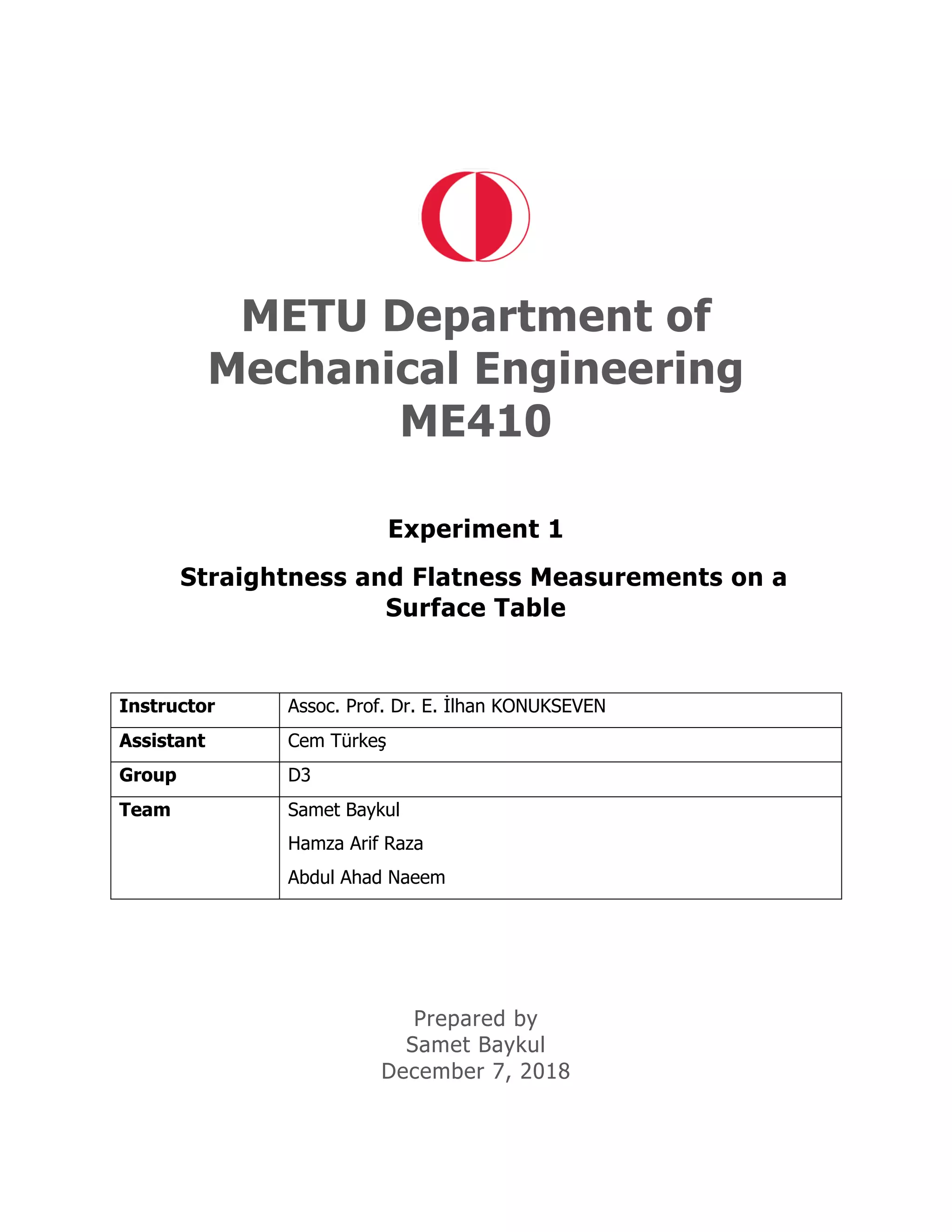 METU Department of
Mechanical Engineering
ME410
Experiment 1
Straightness and Flatness Measurements on a
Surface Table
Instructor Assoc. Prof. Dr. E. İlhan KONUKSEVEN
Assistant Cem Türkeş
Group D3
Team Samet Baykul
Hamza Arif Raza
Abdul Ahad Naeem
Prepared by
Samet Baykul
December 7, 2018
 