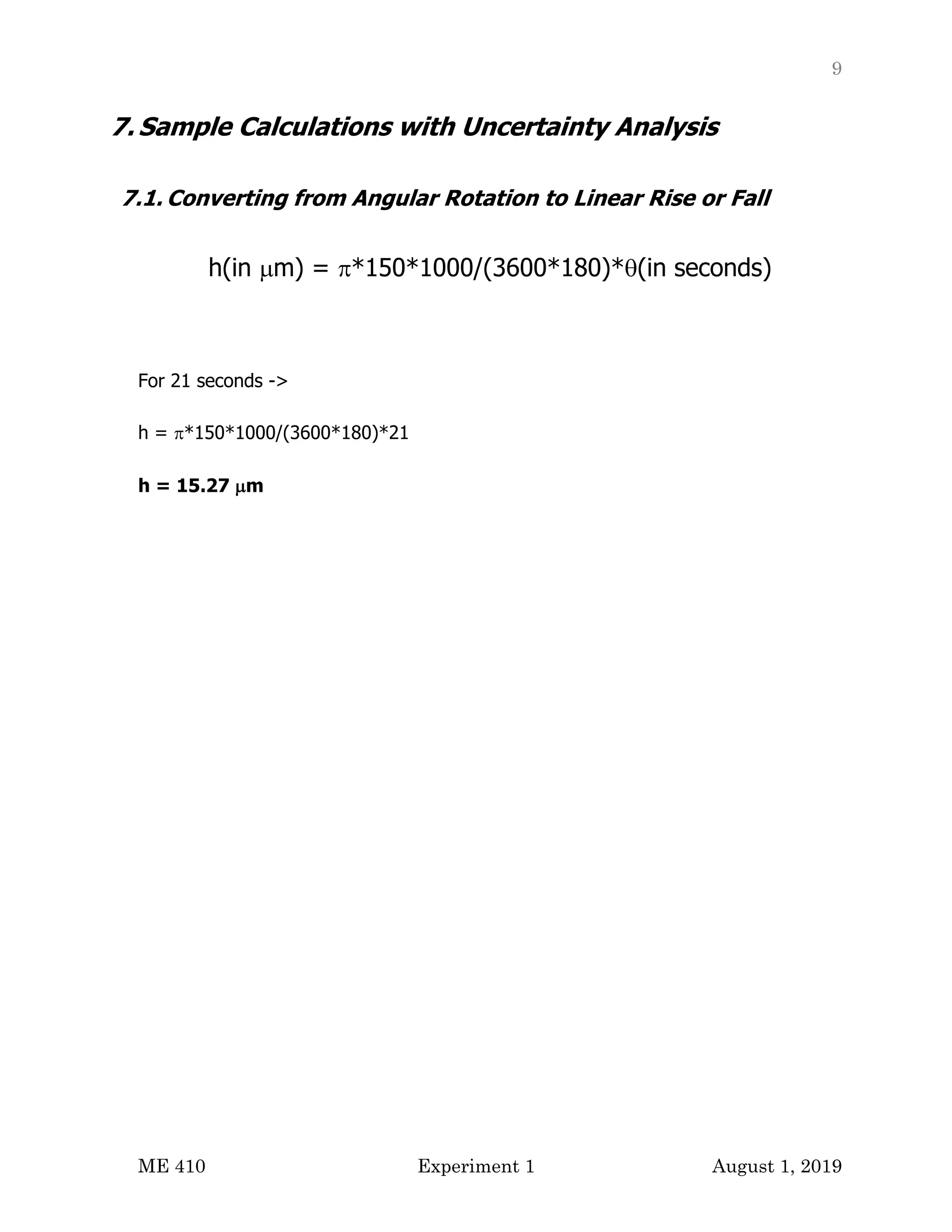 9
ME 410 Experiment 1 August 1, 2019
7. Sample Calculations with Uncertainty Analysis
7.1. Converting from Angular Rotation to Linear Rise or Fall
h(in µm) = p*150*1000/(3600*180)*q(in seconds)
For 21 seconds ->
h = p*150*1000/(3600*180)*21
h = 15.27 µm
 