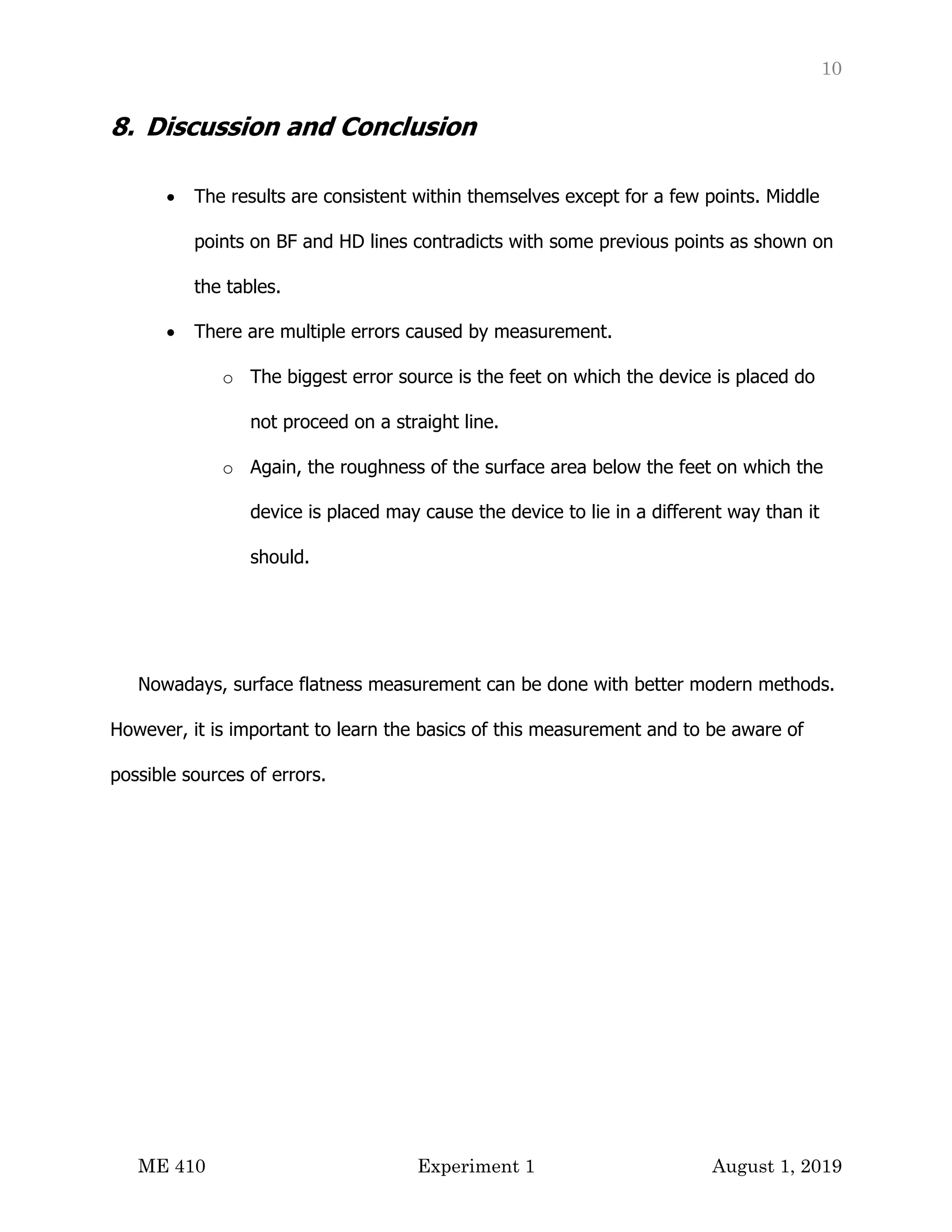 10
ME 410 Experiment 1 August 1, 2019
8. Discussion and Conclusion
• The results are consistent within themselves except for a few points. Middle
points on BF and HD lines contradicts with some previous points as shown on
the tables.
• There are multiple errors caused by measurement.
o The biggest error source is the feet on which the device is placed do
not proceed on a straight line.
o Again, the roughness of the surface area below the feet on which the
device is placed may cause the device to lie in a different way than it
should.
Nowadays, surface flatness measurement can be done with better modern methods.
However, it is important to learn the basics of this measurement and to be aware of
possible sources of errors.
 