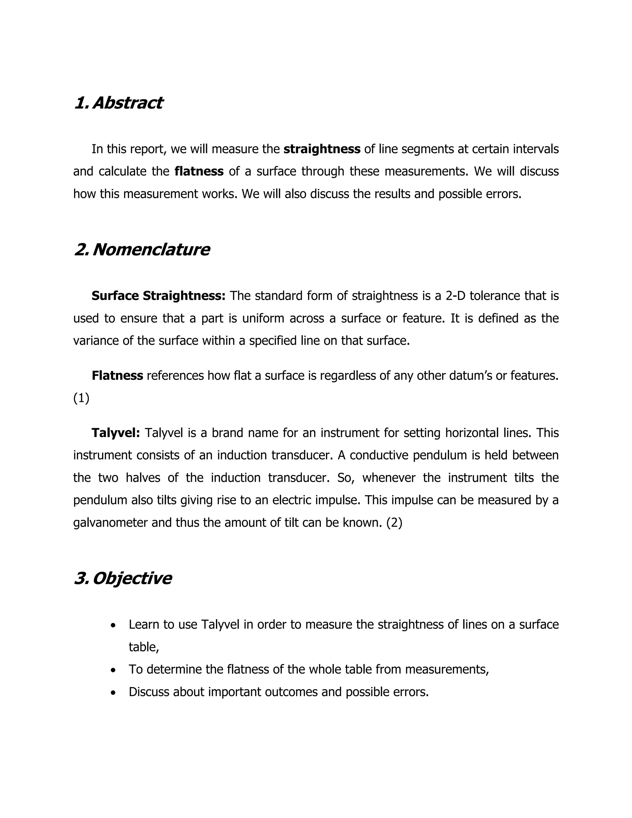 1. Abstract
In this report, we will measure the straightness of line segments at certain intervals
and calculate the flatness of a surface through these measurements. We will discuss
how this measurement works. We will also discuss the results and possible errors.
2. Nomenclature
Surface Straightness: The standard form of straightness is a 2-D tolerance that is
used to ensure that a part is uniform across a surface or feature. It is defined as the
variance of the surface within a specified line on that surface.
Flatness references how flat a surface is regardless of any other datum’s or features.
(1)
Talyvel: Talyvel is a brand name for an instrument for setting horizontal lines. This
instrument consists of an induction transducer. A conductive pendulum is held between
the two halves of the induction transducer. So, whenever the instrument tilts the
pendulum also tilts giving rise to an electric impulse. This impulse can be measured by a
galvanometer and thus the amount of tilt can be known. (2)
3. Objective
• Learn to use Talyvel in order to measure the straightness of lines on a surface
table,
• To determine the flatness of the whole table from measurements,
• Discuss about important outcomes and possible errors.
 
