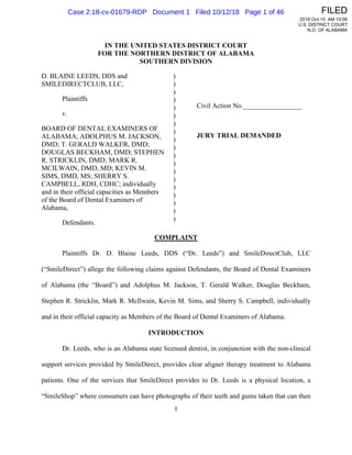 1
IN THE UNITED STATES DISTRICT COURT
FOR THE NORTHERN DISTRICT OF ALABAMA
SOUTHERN DIVISION
D. BLAINE LEEDS, DDS and
SMILEDIRECTCLUB, LLC,
Plaintiffs
v.
BOARD OF DENTAL EXAMINERS OF
ALABAMA; ADOLPHUS M. JACKSON,
DMD; T. GERALD WALKER, DMD;
DOUGLAS BECKHAM, DMD; STEPHEN
R. STRICKLIN, DMD; MARK R.
MCILWAIN, DMD, MD; KEVIN M.
SIMS, DMD, MS; SHERRY S.
CAMPBELL, RDH, CDHC; individually
and in their official capacities as Members
of the Board of Dental Examiners of
Alabama,
Defendants.
)
)
)
)
)
)
)
)
)
)
)
)
)
)
)
)
)
)
)
Civil Action No._________________
JURY TRIAL DEMANDED
COMPLAINT
Plaintiffs Dr. D. Blaine Leeds, DDS (“Dr. Leeds”) and SmileDirectClub, LLC
(“SmileDirect”) allege the following claims against Defendants, the Board of Dental Examiners
of Alabama (the “Board”) and Adolphus M. Jackson, T. Gerald Walker, Douglas Beckham,
Stephen R. Stricklin, Mark R. McIlwain, Kevin M. Sims, and Sherry S. Campbell, individually
and in their official capacity as Members of the Board of Dental Examiners of Alabama.
INTRODUCTION
Dr. Leeds, who is an Alabama state licensed dentist, in conjunction with the non-clinical
support services provided by SmileDirect, provides clear aligner therapy treatment to Alabama
patients. One of the services that SmileDirect provides to Dr. Leeds is a physical location, a
“SmileShop” where consumers can have photographs of their teeth and gums taken that can then
FILED
2018 Oct-15 AM 10:06
U.S. DISTRICT COURT
N.D. OF ALABAMA
Case 2:18-cv-01679-RDP Document 1 Filed 10/12/18 Page 1 of 46
 
