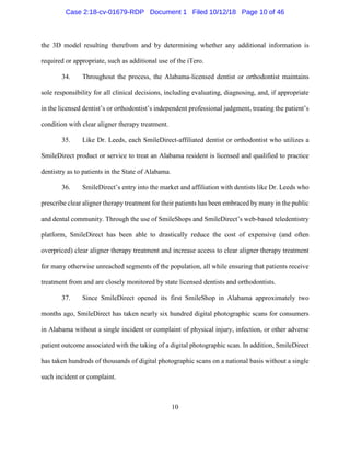 10
the 3D model resulting therefrom and by determining whether any additional information is
required or appropriate, such as additional use of the iTero.
34. Throughout the process, the Alabama-licensed dentist or orthodontist maintains
sole responsibility for all clinical decisions, including evaluating, diagnosing, and, if appropriate
in the licensed dentist’s or orthodontist’s independent professional judgment, treating the patient’s
condition with clear aligner therapy treatment.
35. Like Dr. Leeds, each SmileDirect-affiliated dentist or orthodontist who utilizes a
SmileDirect product or service to treat an Alabama resident is licensed and qualified to practice
dentistry as to patients in the State of Alabama.
36. SmileDirect’s entry into the market and affiliation with dentists like Dr. Leeds who
prescribe clear aligner therapy treatment for their patients has been embraced by many in the public
and dental community. Through the use of SmileShops and SmileDirect’s web-based teledentistry
platform, SmileDirect has been able to drastically reduce the cost of expensive (and often
overpriced) clear aligner therapy treatment and increase access to clear aligner therapy treatment
for many otherwise unreached segments of the population, all while ensuring that patients receive
treatment from and are closely monitored by state licensed dentists and orthodontists.
37. Since SmileDirect opened its first SmileShop in Alabama approximately two
months ago, SmileDirect has taken nearly six hundred digital photographic scans for consumers
in Alabama without a single incident or complaint of physical injury, infection, or other adverse
patient outcome associated with the taking of a digital photographic scan. In addition, SmileDirect
has taken hundreds of thousands of digital photographic scans on a national basis without a single
such incident or complaint.
Case 2:18-cv-01679-RDP Document 1 Filed 10/12/18 Page 10 of 46
 