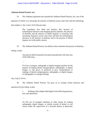 11
Alabama Dental Practice Act.
38. The Alabama legislature has enacted the Alabama Dental Practice Act, one of the
purposes of which is to encourage the practice of dentistry across state lines and the technology
that enables it. Ala. Code § 34-9-2(b) provides:
The Legislature also finds and declares that, because of
technological advances and changing practice patterns, the practice
of dentistry and the practice of dental hygiene is occurring with
increasing frequency across state lines and that the technological
advances in the practice of dentistry and in the practice of dental
hygiene are in the public interest.
39. The Alabama Dental Practice Act defines what constitutes the practice of dentistry,
stating, in part:
Any person shall be deemed to be practicing dentistry who does any
of the following…
…
(7) Uses a roentgen, radiograph, or digital imaging machine for the
purpose of making dental roentgenograms, radiographs, or digital
images, or who gives, or professes to give, interpretations or
readings of dental roentgenograms, radiographs, or digital images,
or radiographic or roentgen therapy.
Ala. Code § 34-9-6.
40. The Alabama Dental Practice Act goes on to exempt certain practices and
operations by providing, in part:
1. Nothing in this chapter shall apply to the following practices,
acts, and operations:
…
(5) The use of roentgen machines or other means for making
radiographs, digital images, or similar records of dental or oral
tissues under the supervision of a licensed dentist or physician;
Case 2:18-cv-01679-RDP Document 1 Filed 10/12/18 Page 11 of 46
 