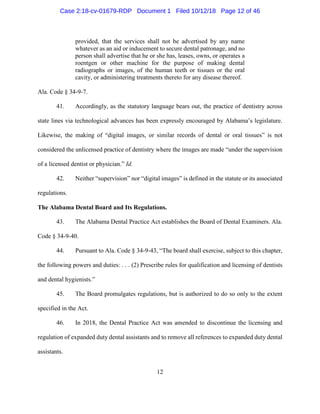 12
provided, that the services shall not be advertised by any name
whatever as an aid or inducement to secure dental patronage, and no
person shall advertise that he or she has, leases, owns, or operates a
roentgen or other machine for the purpose of making dental
radiographs or images, of the human teeth or tissues or the oral
cavity, or administering treatments thereto for any disease thereof.
Ala. Code § 34-9-7.
41. Accordingly, as the statutory language bears out, the practice of dentistry across
state lines via technological advances has been expressly encouraged by Alabama’s legislature.
Likewise, the making of “digital images, or similar records of dental or oral tissues” is not
considered the unlicensed practice of dentistry where the images are made “under the supervision
of a licensed dentist or physician.” Id.
42. Neither “supervision” nor “digital images” is defined in the statute or its associated
regulations.
The Alabama Dental Board and Its Regulations.
43. The Alabama Dental Practice Act establishes the Board of Dental Examiners. Ala.
Code § 34-9-40.
44. Pursuant to Ala. Code § 34-9-43, “The board shall exercise, subject to this chapter,
the following powers and duties: . . . (2) Prescribe rules for qualification and licensing of dentists
and dental hygienists.”
45. The Board promulgates regulations, but is authorized to do so only to the extent
specified in the Act.
46. In 2018, the Dental Practice Act was amended to discontinue the licensing and
regulation of expanded duty dental assistants and to remove all references to expanded duty dental
assistants.
Case 2:18-cv-01679-RDP Document 1 Filed 10/12/18 Page 12 of 46
 